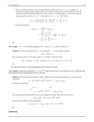 Basic Deﬁnitions 55
3. Here we confront a problem. If we proceeded blindly as before and set 2x + 4 = x, we would get x = −4,
which does not help us much, because what we are trying to obtain is f(x) for every value of x. The key
observation is that the dummy variable has no idea of what one is calling it, hence, we may ﬁrst rename the
dummy variable: say f(2u + 4) = u2 − 2. We need 2u + 4 = x =⇒ u =
x− 4
2
. Hence
f(x) = f 2
x− 4
2
+ 4 =
x− 4
2
2
− 2 =
x2
4
− 2x+ 2.
4. Using the above part,
f(f(x)) =
(f(x))2
4
− 2 f(x)+ 2
=
x2
4
− 2x+ 2
2
4
− 2
x2
4
− 2x+ 2 + 2
=
x4
64
−
x3
4
+
3x2
4
+ 2x− 1
◭
140 Example f : R → R is a function satisfying f(3) = 2 and f(x+ 3) = f(3)f(x). Find f(−3).
Solution: ◮ Since we are interested in f(−3), we ﬁrst put x = −3 in the relation, obtaining
f(0) = f(3)f(−3).
Thus we must also know f(0) in order to ﬁnd f(−3). Letting x = 0 in the relation,
f(3) = f(3)f(0) =⇒ f(3) = f(3)f(3)f(−3) =⇒ 2 = 4 f(−3) =⇒ f(−3) =
1
2
.
◭
The following example is a surprising application of the concept of function.
141 Example Consider the polynomial (x2 − 2x + 2)2008. Find its constant term. Also, ﬁnd the sum of its coefﬁcients after
the polynomial has been expanded and like terms collected.
Solution: ◮ The polynomial has degree 2 ·2008 = 4016. This means that after expanding out, it can be written
in the form
(x2
− 2x+ 2)2008
= a0x4016
+ a1x4015
+ ···+ a4015x+ a4016.
Consider now the function
p :
R → R
x → a0x4016
+ a1x4015
+ ···+ a4015x+ a4016
.
The constant term of the polynomial is a4016, which happens to be p(0). Hence the constant term is
a4016 = p(0) = (02
− 2 ·0 + 2)2008
= 22008
.
The sum of the coefﬁcients of the polynomial is
a0 + a1 + a2 + ···+ a4016 = p(1) = (12
− 2 ·1 + 2)2008
= 1.
◭
Homework
 