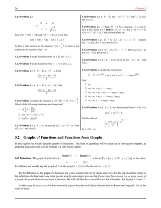 56 Chapter 3
3.1.1 Problem Let
f :
R → R
x →
x−1
x2 +1
.
Find f (0)+ f (1)+ f (2) and f (0+1+2). Is it true that
f (0)+ f (1)+ f (2) = f (0+1+2) ?
Is there a real solution to the equation f (x) =
1
x
? Is there a real
solution to the equation f (x) = x?
3.1.2 Problem Find all functions from {0,1,2} to {−1,1}.
3.1.3 Problem Find all functions from {−1,1} to {0,1,2} .
3.1.4 Problem Let f : R → R, x → x2 −x. Find
f (x+h)− f (x−h)
h
.
3.1.5 Problem Let f : R → R, x → x3 −3x. Find
f (x+h)− f (x−h)
h
.
3.1.6 Problem Consider the function f : R  {0} → R, f (x) =
1
x
.
Which of the following statements are always true?
1. f
a
b
=
f (a)
f (b)
.
2. f (a+b) = f (a)+ f (b).
3. f (a2) = (f (a))2
3.1.7 Problem Let a : R → R, be given by a(2−x) = x2 −5x. Find
a(3), a(x) and a(a(x)).
3.1.8 Problem Let f : R → R, f (1−x) = x2 −2. Find f (−2), f (x)
and f (f (x)).
3.1.9 Problem Let f : Dom(f ) → R be a function. f is said to
have a ﬁxed point at t ∈ Dom(f ) if f (t) = t. Let s : [0;+∞[→ R,
s(x) = x5 −2x3 +2x. Find all ﬁxed points of s.
3.1.10 Problem Let : R → R, h(x + 2) = 1 + x − x2. Express
h(x−1), h(x), h(x+1) as powers of x.
3.1.11 Problem Let f : R → R, f (x + 1) = x2. Find f (x), f (x + 2)
and f (x−2) as powers of x.
3.1.12 Problem Let h : R → R be given by h(1 − x) = 2x. Find
h(3x).
3.1.13 Problem Consider the polynomial
(1−x2
+x4
)2003
= a0 +a1x+a2x2
+··· +a8012x8012
.
Find
1. a0
2. a0 +a1 +a2 +···+a8012
3. a0 −a1 +a2 −a3 +··· −a8011 +a8012
4. a0 +a2 +a4 +···+a8010 +a8012
5. a1 +a3 +··· +a8009 +a8011
3.1.14 Problem Let f : R → R, be a function such that ∀x ∈]0;+∞[,
[ f (x3
+1)]
√
x
= 5,
ﬁnd the value of
f
27+y3
y3
27
y
for y ∈]0;+∞[.
3.2 Graphs of Functions and Functions from Graphs
In this section we brieﬂy describe graphs of functions. The bulk of graphing will be taken up in subsequent chapters, as
graphing functions with a given formula is a very tricky matter.
142 Deﬁnition The graph of a function f :
Dom(f) → Target(f)
x → f(x)
is the set Γf = {(x,y) ∈ R2 : y = f(x)} on the plane.
For ellipsis, we usually say the graph of f, or the graph y = f(x) or the the curve y = f(x).
By the deﬁnition of the graph of a function, the x-axis contains the set of inputs and y-axis has the set of outputs. Since in
the deﬁnition of a function every input goes to exactly one output, wee see that if a vertical line crosses two or more points of
a graph, the graph does not represent a function. We will call this the vertical line test for a function. See ﬁgures 3.4 and 3.5.
At this stage there are very few functions with a given formula and inﬁnite domain that we know how to graph. Let us list
some of them.
 