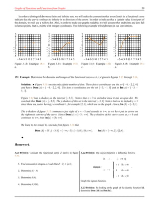 Graphs of Functions and Functions from Graphs 59
In order to distinguish between ﬁnite and inﬁnite sets, we will make the convention that arrow heads in a functional curve
indicate that the curve continues to inﬁnity in te direction of the arrow. In order to indicate that a certain value is not part of
the domain, we will use a hollow dot. Also, in order to make our graphs readable, we will assume that endpoints and dots fall
in lattice points, that is, points with integer coordinates. The following example will elaborate on our conventions.
−5
−4
−3
−2
−1
0
1
2
3
4
5
−5−4−3−2−10 1 2 3 4 5
Figure 3.13: Example 151:
a.
−5
−4
−3
−2
−1
0
1
2
3
4
5
−5−4−3−2−10 1 2 3 4 5
Figure 3.14: Example 151:
b.
−5
−4
−3
−2
−1
0
1
2
3
4
5
−5−4−3−2−10 1 2 3 4 5
Figure 3.15: Example 151:
c.
−5
−4
−3
−2
−1
0
1
2
3
4
5
−5−4−3−2−10 1 2 3 4 5
Figure 3.16: Example 151:
d.
151 Example Determine the domains and images of the functional curves a,b,c,d given in ﬁgures 3.13 through 3.16.
Solution: ◮ Figure 3.13 consists only a ﬁnite number of dots. These dots x-coordinates are the set {−4,−2,2,4}
and hence Dom(a) = {−4,−2,2,4}. The dots y-coordinates are the set {−3,−1,1} and so Im(a) = {−3.−
1,1}.
Figure 3.14 has x-shadow on the interval [−3;3[. Notice that x = 3 is excluded since it has an open dot. We
conclude that Dom(b) = [−3;3[. The y-shadow of this set is the interval [−3;1]. Notice that we do include y = 1
since there are points having y-coordinate 1, for example (2,1), which are on the graph. Hence, Im(b) = [−3;1].
The x-shadow of ﬁgure 3.15 commences just right of x = −3 and extends to +∞, as we have put an arrow on
the rightmost extreme of the curve. Hence Dom(c) = ]−3 : +∞[. The y-shadow of this curve starts at y = 0 and
continues to +∞, thus Im(c) = [0;+∞[.
We leave to the reader to conclude from ﬁgure 3.16 that
Dom(d) = R {−3,0} = ]−∞;−3[∪]−3;0[∪]0;+∞[, Im(d) = ]−∞;2[∪]2;4].
◭
Homework
3.2.1 Problem Consider the functional curve d shewn in ﬁgure
3.16.
1. Find consecutive integers a,b such that d(−2) ∈ [a;b].
2. Determine d(−3).
3. Determine d(0).
4. Determine d(100).
3.2.2 Problem The signum function is deﬁned as follows:
signum :
R → {−1,0,1}
x →



+1 if x > 0
0 if x = 0
−1 if x < 0
.
Graph the signum function.
3.2.3 Problem By looking at the graph of the identity function Id,
determine Dom(Id) and Im(Id).
 