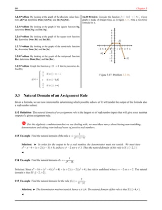 60 Chapter 3
3.2.4 Problem By looking at the graph of the absolute value func-
tion AbsVal, determine Dom(AbsVal) and Im(AbsVal).
3.2.5 Problem By looking at the graph of the square function Sq,
determine Dom(Sq) and Im(Sq).
3.2.6 Problem By looking at the graph of the square root function
Rt, determine Dom(Rt) and Im(Rt).
3.2.7 Problem By looking at the graph of the semicircle function
Sc, determine Dom(Sc) and Im(Sc).
3.2.8 Problem By looking at the graph of the reciprocal function
Rec, determine Dom(Rec) and Im(Rec).
3.2.9 Problem Graph the function g : R → R that is piecewise de-
ﬁned by
g(x) =



1
x
if x ∈]−∞;−1[
x if x ∈ [−1;1]
1
x
if x ∈]1;+∞[
3.2.10 Problem Consider the function f : [−4;4] → [−5;1] whose
graph is made of straight lines, as in ﬁgure 3.17. Find a piecewise
formula for f .
1
2
3
4
5
6
−1
−2
−3
−4
−5
−6
1 2 3 4 5 6−1−2−3−4−5−6
L1
L2
L3
Figure 3.17: Problem 3.2.10.
3.3 Natural Domain of an Assignment Rule
Given a formula, we are now interested in determining which possible subsets of R will render the output of the formula also
a real number subset.
152 Deﬁnition The natural domain of an assignment rule is the largest set of real number inputs that will give a real number
output of a given assignment rule.
! For the algebraic combinations that we are dealing with, we must then worry about having non-vanishing
denominators and taking even-indexed roots of positive real numbers.
153 Example Find the natural domain of the rule x →
1
x2 − x− 6
.
Solution: ◮ In order for the output to be a real number, the denominator must not vanish. We must have
x2 − x− 6 = (x+ 2)(x− 3) = 0, and so x = −2 nor x = 3. Thus the natural domain of this rule is R {−2,3}.
◭
154 Example Find the natural domain of x →
1
x4 − 16
.
Solution: Since x4
− 16 = (x2
− 4)(x2
+ 4) = (x+ 2)(x− 2)(x2
+ 4), the rule is undeﬁned when x = −2 or x = 2. The natural
domain is thus R {−2,+2}.
155 Example Find the natural domain for the rule f(x) =
2
4 − |x|
.
Solution: ◮ The denominator must not vanish, hence x = ±4. The natural domain of this rule is thus R{−4,4}.
◭
 