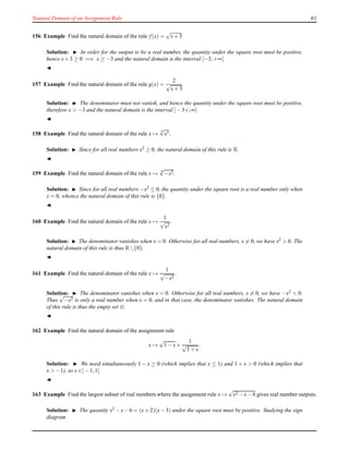 Natural Domain of an Assignment Rule 61
156 Example Find the natural domain of the rule f(x) =
√
x+ 3
Solution: ◮ In order for the output to be a real number, the quantity under the square root must be positive,
hence x+ 3 ≥ 0 =⇒ x ≥ −3 and the natural domain is the interval [−3;+∞[.
◭
157 Example Find the natural domain of the rule g(x) =
2
√
x+ 3
Solution: ◮ The denominator must not vanish, and hence the quantity under the square root must be positive,
therefore x > −3 and the natural domain is the interval ]− 3+;∞[.
◭
158 Example Find the natural domain of the rule x →
4
√
x2.
Solution: ◮ Since for all real numbers x2 ≥ 0, the natural domain of this rule is R.
◭
159 Example Find the natural domain of the rule x → 4
√
−x2.
Solution: ◮ Since for all real numbers −x2 ≤ 0, the quantity under the square root is a real number only when
x = 0, whence the natural domain of this rule is {0}.
◭
160 Example Find the natural domain of the rule x →
1
√
x2
.
Solution: ◮ The denominator vanishes when x = 0. Otherwise for all real numbers, x = 0, we have x2 > 0. The
natural domain of this rule is thus R {0}.
◭
161 Example Find the natural domain of the rule x →
1
√
−x2
.
Solution: ◮ The denominator vanishes when x = 0. Otherwise for all real numbers, x = 0, we have −x2 < 0.
Thus
√
−x2 is only a real number when x = 0, and in that case, the denominator vanishes. The natural domain
of this rule is thus the empty set ∅.
◭
162 Example Find the natural domain of the assignment rule
x →
√
1 − x+
1
√
1 + x
.
Solution: ◮ We need simultaneously 1 − x ≥ 0 (which implies that x ≤ 1) and 1 + x > 0 (which implies that
x > −1), so x ∈]− 1;1].
◭
163 Example Find the largest subset of real numbers where the assignment rule x →
√
x2 − x− 6 gives real number outputs.
Solution: ◮ The quantity x2 − x− 6 = (x+ 2)(x− 3) under the square root must be positive. Studying the sign
diagram
 