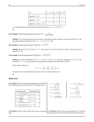 62 Chapter 3
x ∈ ]− ∞;−2] [−2;3] [3;+∞[
signum(x+ 2) = − + +
signum(x− 3) = − − +
signum((x+ 2)(x− 2)) = + − +
we conclude that the natural domain of this formula is the set ]− ∞;−2]∪[3;+∞[.
◭
164 Example Find the natural domain for the rule f(x) =
1
√
x2 − x− 6
.
Solution: ◮ The denominator must not vanish, so the quantity under the square root must be positive. By the
preceding problem this happens when x ∈]− ∞;−2[ ∪ ]3;+∞[. ◭
165 Example Find the natural domain of the rule x →
√
x2 + 1.
Solution: ◮ Since ∀x ∈ R we have x2 +1 ≥ 1, the square root is a real number for all real x. Hence the natural
domain is R. ◭
166 Example Find the natural domain of the rule x →
√
x2 + x+ 1.
Solution: ◮ The discriminant of x2 + x + 1 = 0 is 12 − 4(1)(1) < 0. Since the coefﬁcient of x2 is 1 > 0, the
expression x2 + x+ 1 is always positive, meaning that the required natural domain is all of R.
Aliter: Observe that since
x2
+ x+ 1 = x+
1
2
2
+
3
4
≥
3
4
> 0,
the square root is a real number for all real x. Hence the natural domain is R.
◭
Homework
3.3.1 Problem Below are given some assignment rules. Verify that
the accompanying set is the natural domain of the assignment rule.
Assignment Rule Natural Domain
x → (1−x)(x+3) x ∈ [−3;1].
x →
1−x
x+3
x ∈]−3;1]
x →
x+3
1−x
x ∈ [−3;1[
x →
1
(x+3)(1−x)
x ∈]−3;1[
3.3.2 Problem Find the natural domain for the given assignment
rules.
1. x →
1
1+|x|
2. x → 4
5−|x|
3. x → 3
5−|x|
4. x →
1
x2 +2x+2
5. x →
1
√
x2 −2x−2
6. x →
1
|x−1|+|x+1|
7. x →
√
−x
x2 −1
8. x →
√
1−x2
1−|x|
9. x →
√
x+
√
−x
3.3.3 Problem Below are given some assignment rules. Verify that
the accompanying set is the natural domain of the assignment rule.
 