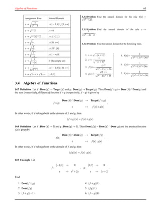 Algebra of Functions 63
Assignment Rule Natural Domain
x →
x
x2 −9
x ∈]−3;0] ]3;+∞[
x → −|x| x = 0
x → −||x|−2| x ∈ {−2,2}
x →
1
x
x ∈]0;+∞[
x →
1
x2
x ∈ R{0}
x →
1
−x
x ∈]−∞;0[
x →
1
−|x|
∅ (the empty set)
x →
1
x
√
x+1
x ∈]−1;0[ ]0;+∞[
x →
√
1+x +
√
1−x [−1;1]
3.3.4 Problem Find the natural domain for the rule f (x) =√
x3 −12x.
3.3.5 Problem Find the natural domain of the rule x →
1
√
x2 −2x−2
.
3.3.6 Problem Find the natural domain for the following rules.
1. x → −(x+1)2,
2. x →
1
−(x+1)2
3. f (x) =
x1/2
√
x4 −13x2 +36
4. g(x) =
4
√
3−x
√
x4 −13x2 +36
5. h(x) =
1
√
x6 −13x4 +36x2
6. j(x) =
1
√
x5 −13x3 +36x
7. k(x) =
1
|x4 −13x2 +36|
3.4 Algebra of Functions
167 Deﬁnition Let f : Dom(f) → Target(f) and g : Dom(g) → Target(g). Then Dom(f ± g) = Dom(f) ∩Dom(g) and
the sum (respectively, difference) function f + g (respectively, f − g) is given by
f ± g :
Dom( f)∩Dom(g) → Target(f ± g)
x → f(x)± g(x)
.
In other words, if x belongs both to the domain of f and g, then
(f ± g)(x) = f(x)± g(x).
168 Deﬁnition Let f : Dom(f) → R and g : Dom(g) → R. Then Dom(fg) = Dom( f)∩Dom(g) and the product function
fg is given by
fg :
Dom( f)∩Dom(g) → Target(fg)
x → f(x)·g(x)
.
In other words, if x belongs both to the domain of f and g, then
(fg)(x) = f(x)·g(x).
169 Example Let
f :
[−1;1] → R
x → x2
+ 2x
, g :
[0;2] → R
x → 3x+ 2
.
Find
1. Dom(f ± g)
2. Dom(fg)
3. (f + g)(−1)
4. (f + g)(1)
5. (fg)(1)
6. (f − g)(0)
 