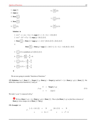 Algebra of Functions 65
1. supp(f)
2. supp(g)
3. Dom
f
g
4. Dom
g
f
5.
f
g
(2)
6.
g
f
(2)
7.
f
g
(1/3)
8.
g
f
(1/3)
Solution: ◮
1. As x3 − x = x(x− 1)(x+ 1), supp( f) = [−2;−1[∪]− 1;0[∪]0;3]
2. As x3 − 2x2 = x2(x− 2), supp(g) =]0;2[∪]2;5].
3. Dom
f
g
= Dom(f)∩supp(g) = [−2;3]∩(]0;2[∪]2;5]) =]0;2[∪]2;3]
4.
Dom
g
f
= Dom(g)∩supp( f) = [0;5]∩([−2;−1[∪]− 1;0[∪]0;3]) =]0;3]
5.
f
g
(2) is undeﬁned, as 2 ∈]0;2[∪]2;3].
6.
g
f
(2) =
g(2)
f(2)
=
0
6
= 0.
7.
f
g
(1/3) =
− 8
27
− 5
27
=
8
5
8.
g
f
(1/3) =
− 5
27
− 8
27
=
5
8
◭
We are now going to consider “functions of functions.”
175 Deﬁnition Let f : Dom(f) → Target(f), g : Dom(g) → Target(g) and let U = {x ∈ Dom(g) : g(x) ∈ Dom(f)}. We
deﬁne the composition function of f and g as
f ◦ g :
U → Target(f ◦ g)
x → f(g(x))
. (3.1)
We read f ◦ g as “f composed with g.”
!We have Dom(f ◦ g) = {x ∈ Dom(g) : g(x) ∈ Dom(f)}. Thus to ﬁnd Dom(f ◦ g) we ﬁnd those elements of
Dom(g) whose images are in Dom(f)∩Im(g)
176 Example Let
f :
{−2,−1,0,1,2} → R
x → 2x+ 1
, g :
{0,1,2,3} → R
x → x2
− 4
.
 
