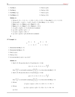 66 Chapter 3
1. Find Im(f).
2. Find Im(g).
3. Find Dom(f ◦ g).
4. Find Dom(g ◦ f).
5. Find (f ◦ g)(0).
6. Find (g ◦ f)(0).
7. Find (f ◦ g)(2).
8. Find (g ◦ f)(2).
Solution: ◮
1. We have f(−2) = −3, f(−1) = −1, f(0) = 1, f(1) = 3, f(2) = 5. Hence Im(f) = {−3,−1,1,3,5}.
2. We have g(0) = −4, g(1) = −3, g(2) = 0, g(3) = 5. Hence Im(g) = {−4,−3,0,5}.
3. Dom( f ◦ g) = {x ∈ Dom(g) : g(x) ∈ Dom(f)} = {2}.
4. Dom(g ◦ f) = {x ∈ Dom(f) : f(x) ∈ Dom(g)} = {0,1}.
5. (f ◦ g)(0) = f(g(0)) = f(−4), but this last is undeﬁned.
6. (g ◦ f)(0) = g(f(0)) = g(1) = −3.
7. (f ◦ g)(2) = f(g(2)) = f(0) = 1.
8. (g ◦ f)(2) = g(f(2)) = g(5), but this last is undeﬁned.
◭
177 Example Let
f :
R → R
x → 2x− 3
, g :
R → R
x → 5x+ 1
.
1. Demonstrate that Im(f) = R.
2. Demonstrate that Im(g) = R.
3. Find (f ◦ g)(x).
4. Find (g ◦ f)(x).
5. Is it ever true that (f ◦ g)(x) = (g ◦ f)(x)?
Solution: ◮
1. Take b ∈ R. We must shew that ∃x ∈ R such that f(x) = b. But
f(x) = b =⇒ 2x− 3 = b =⇒ x =
b + 3
2
.
Since
b + 3
2
is a real number satisfying f
b + 3
2
= b, we have shewn that Im(f) = R.
2. Take b ∈ R. We must shew that ∃x ∈ R such that g(x) = b. But
g(x) = b =⇒ 5x+ 1 = b =⇒ x =
b − 1
5
.
Since
b − 1
5
is a real number satisfying g
b − 1
5
= b, we have shewn that Im(g) = R.
3. We have
(f ◦ g)(x) = f(g(x)) = f(5x+ 1) = 2(5x+ 1)− 3 = 10x− 1
4. We have
(g ◦ f)(x) = g(f(x)) = g(2x− 3) = 5(2x− 3)+ 1 = 10x− 14.
(g ◦ f)(x).
 