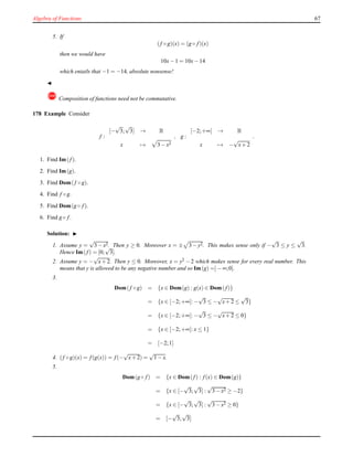 Algebra of Functions 67
5. If
(f ◦ g)(x) = (g ◦ f)(x)
then we would have
10x− 1 = 10x− 14
which entails that −1 = −14, absolute nonsense!
◭
! Composition of functions need not be commutative.
178 Example Consider
f :
[−
√
3;
√
3] → R
x → 3 − x2
, g :
[−2;+∞[ → R
x → −
√
x+ 2
.
1. Find Im(f).
2. Find Im(g).
3. Find Dom(f ◦ g).
4. Find f ◦ g.
5. Find Dom(g ◦ f).
6. Find g ◦ f.
Solution: ◮
1. Assume y =
√
3 − x2. Then y ≥ 0. Moreover x = ± 3 − y2. This makes sense only if −
√
3 ≤ y ≤
√
3.
Hence Im(f) = [0;
√
3].
2. Assume y = −
√
x+ 2. Then y ≤ 0. Moreover, x = y2
− 2 which makes sense for every real number. This
means that y is allowed to be any negative number and so Im(g) =]− ∞;0].
3.
Dom(f ◦ g) = {x ∈ Dom(g) : g(x) ∈ Dom(f)}
= {x ∈ [−2;+∞[: −
√
3 ≤ −
√
x+ 2 ≤
√
3}
= {x ∈ [−2;+∞[: −
√
3 ≤ −
√
x+ 2 ≤ 0}
= {x ∈ [−2;+∞[: x ≤ 1}
= [−2;1]
4. (f ◦ g)(x) = f(g(x)) = f(−
√
x+ 2) =
√
1 − x.
5.
Dom(g ◦ f) = {x ∈ Dom(f) : f(x) ∈ Dom(g)}
= {x ∈ [−
√
3;
√
3] :
√
3 − x2 ≥ −2}
= {x ∈ [−
√
3;
√
3] :
√
3 − x2 ≥ 0}
= [−
√
3;
√
3]
 