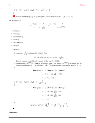 68 Chapter 3
6. (g ◦ f)(x) = g(f(x)) = g(
√
3 − x2) = −
√
3 − x2 + 2.
◭
! Notice that Dom(f ◦ g) = [−2;1], although the domain of deﬁnition of x →
√
1 − x is ]− ∞;1].
179 Example Let
f :
R {1} → R
x →
2x
x− 1
, g :
]− ∞;2] → R
x →
√
2 − x
1. Find Im(f).
2. Find Im(g).
3. Find Dom(f ◦ g).
4. Find f ◦ g.
5. Find Dom(g ◦ f).
6. Find g ◦ f.
Solution: ◮
1. Assume y =
2x
x− 1
, x ∈ Dom(f) is solvable. Then
y(x− 1) = 2x =⇒ yx− 2x = y =⇒ x =
y
y− 2
.
Thus the equation is solvable only when y = 2. Thus Im(f) = R {2}.
2. Assume that y =
√
2 − x, x ∈ Dom(g) is solvable. Then y ≥ 0 since y =
√
2 − x is the square root of a
(positive) real number. All y ≥ 0 will render x = 2 − y2 in the appropriate range, and so Im(g) = [0;+∞[.
3.
Dom(f ◦ g) = {x ∈ Dom(g) : g(x) ∈ Dom(f)}
= {x ∈]− ∞;2] :
√
2 − x = 1}
= ]− ∞;1[∪]1;2]
4. (f ◦ g)(x) = f(g(x)) = f(
√
2 − x) =
1
√
2 − x− 1
.
5.
Dom(g ◦ f) = {x ∈ Dom(f) : f(x) ∈ Dom(g)}
= {x ∈ R {1} :
2x
x− 1
≤ 2}
= {x ∈ R {1} :
2
x− 1
≤ 0}
= ]− ∞;1[
6.
(g ◦ f)(x) = g(f(x)) = g
2x
x− 1
= 2 −
2x
x− 1
=
2
1 − x
◭
Homework
 