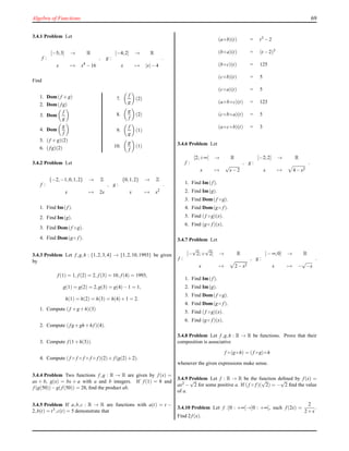Algebra of Functions 69
3.4.1 Problem Let
f :
[−5;3] → R
x → x4
−16
, g :
[−4;2] → R
x → |x|−4
.
Find
1. Dom(f +g)
2. Dom(f g)
3. Dom
f
g
4. Dom
g
f
5. (f +g)(2)
6. (f g)(2)
7.
f
g
(2)
8.
g
f
(2)
9.
f
g
(1)
10.
g
f
(1)
3.4.2 Problem Let
f :
{−2,−1,0,1,2} → Z
x → 2x
, g :
{0,1,2} → Z
x → x2
.
1. Find Im(f ).
2. Find Im(g).
3. Find Dom(f ◦g).
4. Find Dom(g◦ f ).
3.4.3 Problem Let f,g,h : {1,2,3,4} → {1,2,10,1993} be given
by
f (1) = 1, f (2) = 2, f (3) = 10, f (4) = 1993,
g(1) = g(2) = 2,g(3) = g(4)−1 = 1,
h(1) = h(2) = h(3) = h(4)+1 = 2.
1. Compute (f +g+h)(3)
2. Compute (f g+gh+hf )(4).
3. Compute f (1+h(3)).
4. Compute (f ◦ f ◦ f ◦ f ◦ f )(2)+ f (g(2)+2).
3.4.4 Problem Two functions f,g : R → R are given by f (x) =
ax + b, g(x) = bx + a with a and b integers. If f (1) = 8 and
f (g(50))−g(f (50)) = 28, ﬁnd the product ab.
3.4.5 Problem If a,b,c : R → R are functions with a(t) = t −
2,b(t) = t3,c(t) = 5 demonstrate that
(a◦b)(t) = t3 −2
(b◦a)(t) = (t −2)3
(b◦c)(t) = 125
(c◦b)(t) = 5
(c◦a)(t) = 5
(a◦b◦c)(t) = 123
(c◦b◦a)(t) = 5
(a◦c◦b)(t) = 3
3.4.6 Problem Let
f :
[2;+∞[ → R
x →
√
x−2
, g :
[−2;2] → R
x → 4−x2
.
1. Find Im(f ).
2. Find Im(g).
3. Find Dom(f ◦g).
4. Find Dom(g◦ f ).
5. Find (f ◦g)(x).
6. Find (g◦ f )(x).
3.4.7 Problem Let
f :
[−
√
2;+
√
2[ → R
x → 2−x2
, g :
]−∞;0] → R
x → −
√
−x
.
1. Find Im(f ).
2. Find Im(g).
3. Find Dom(f ◦g).
4. Find Dom(g◦ f ).
5. Find (f ◦g)(x).
6. Find (g◦ f )(x).
3.4.8 Problem Let f,g,h : R → R be functions. Prove that their
composition is associative
f ◦(g◦h) = (f ◦g)◦h
whenever the given expressions make sense.
3.4.9 Problem Let f : R → R be the function deﬁned by f (x) =
ax2 −
√
2 for some positive a. If (f ◦ f )(
√
2) = −
√
2 ﬁnd the value
of a.
3.4.10 Problem Let f :]0 : +∞[→]0 : +∞[, such f (2x) =
2
2+x
.
Find 2f (x).
 
