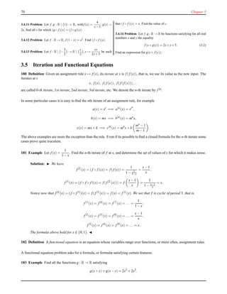 70 Chapter 3
3.4.11 Problem Let f,g : R  {1} → R, withf (x) =
4
x−1
,g(x) =
2x, ﬁnd all x for which (g◦ f )(x) = (f ◦g)(x).
3.4.12 Problem Let f : R → R, f (1−x) = x2. Find (f ◦ f )(x).
3.4.13 Problem Let f : R  {−
3
2
} → R  {
c
2
},x →
cx
2x+3
be such
that (f ◦ f )(x) = x. Find the value of c.
3.4.14 Problem Let f,g : R → R be functions satisfying for all real
numbers x and y the equality
f (x+g(y)) = 2x+y+5. (3.2)
Find an expression for g(x+ f (y)).
3.5 Iteration and Functional Equations
180 Deﬁnition Given an assignment rule x → f(x), its iterate at x is f(f(x)), that is, we use its value as the new input. The
iterates at x
x, f(x), f(f(x)), f(f(f(x))),...
are called 0-th iterate, 1st iterate, 2nd iterate, 3rd iterate, etc. We denote the n-th iterate by f[n].
In some particular cases it is easy to ﬁnd the nth iterate of an assignment rule, for example
a(x) = xt
=⇒ a[n]
(x) = xtn
,
b(x) = mx =⇒ b[n]
(x) = mn
x,
c(x) = mx+ k =⇒ c[n]
(x) = mn
x+ k
mn − 1
m− 1
.
The above examples are more the exception than the rule. Even if its possible to ﬁnd a closed formula for the n-th iterate some
cases prove quite truculent.
181 Example Let f(x) =
1
1 − x
. Find the n-th iterate of f at x, and determine the set of values of x for which it makes sense.
Solution: ◮ We have
f[2]
(x) = (f ◦ f)(x) = f(f(x)) =
1
1 − 1
1−x
=
x− 1
x
,
f[3]
(x) = (f ◦ f ◦ f)(x) = f(f[2]
(x))) = f
x− 1
x
=
1
1 − x−1
x
= x.
Notice now that f[4](x) = (f ◦ f[3])(x) = f(f[3](x)) = f(x) = f[1](x). We see that f is cyclic of period 3, that is,
f[1]
(x) = f[4]
(x) = f[7]
(x) = ... =
1
1 − x
,
f[2]
(x) = f[5]
(x) = f[8]
(x) = ... =
x− 1
x
,
f[3]
(x) = f[6]
(x) = f[9]
(x) = ... = x.
The formulæ above hold for x ∈ {0,1}. ◭
182 Deﬁnition A functional equation is an equation whose variables range over functions, or more often, assignment rules.
A functional equation problem asks for a formula, or formulæ satisfying certain features.
183 Example Find all the functions g : R → R satisfying
g(x+ y)+ g(x− y) = 2x2
+ 2y2
.
 