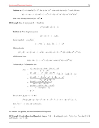 Iteration and Functional Equations 71
Solution: ◮ If y = 0, then 2g(x) = 2x2, that is, g(x) = x2. Let us verify that g(x) = x2 works. We have
g(x+ y)+ g(x− y) = (x+ y)2
+ (x− y)2
= x2
+ 2xy+ y2
+ x2
− 2xy+ y2
= 2x2
+ 2y2
,
from where the only solution is g(x) = x2. ◭
184 Example Find all functions f : R → R such that
x2
f(x)+ f(1 − x) = 2x− x4
.
Solution: ◮ From the given equation,
f(1 − x) = 2x− x4
− x2
f(x).
Replacing x by 1 − x, we obtain
(1 − x)2
f(1 − x)+ f(x) = 2(1 − x)− (1 − x)4
.
This implies that
f(x) = 2(1 − x)− (1 − x)4
− (1 − x)2
f(1 − x) = 2(1 − x)− (1 − x)4
− (1 − x)2
(2x− x4
− x2
f(x)),
which in turn, gives
f(x) = 2(1 − x)− (1 − x)4
− 2x(1 − x)2
+ x4
(1 − x)2
+ (1 − x)2
x2
f(x).
Solving now for f(x) we gather that
f(x) =
2(1 − x)− (1 − x)4 − 2x(1 − x)2 + x4(1 − x)2
1 − (1 − x)2x2
=
(1 − x)(2 − (1 − x)3 − 2x(1 − x)+ x4(1 − x)
)
(1 − (1 − x)x)(1 + (1 − x)x)
=
(1 − x)(2 − (1 − 3x+ 3x2 − x3)− 2x+ 2x2 + x4 − x5)
(1 − x+ x2)(1 + x− x2)
=
(1 − x)(1 + x− x2 + x3 + x4 − x5)
(1 − x+ x2)(1 + x− x2)
=
(1 − x)(1 + x)(1 − x+ x2
)(1 + x− x2
)
(1 − x+ x2)(1 + x− x2)
= 1 − x2.
We now check. If f(x) = 1 − x2
then
x2
f(x)+ f(1 − x) = x2
(1 − x2
)+ 1 − (1 − x)2
= x2
− x4
+ 1 − 1 + 2x−x2
= 2x− x4
,
from f(x) = 1 − x2 is the only such solution.
◭
We continue with, perhaps, the most famous functional equation.
185 Example (Cauchy’s Functional Equation) Suppose f : Q → Q satisﬁes f(x + y) = f(x) + f(y). Prove that ∃c ∈ Q
such that f(x) = cx, ∀x ∈ Q.
 