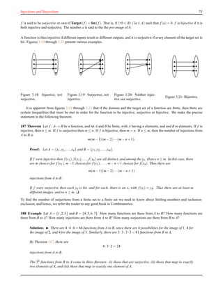 Injections and Surjections 73
f is said to be surjective or onto if Target(f) = Im(f). That is, if (∀b ∈ B) (∃a ∈ A) such that f(a) = b. f is bijective if it is
both injective and surjective. The number a is said to the the pre-image of b.
A function is thus injective if different inputs result in different outputs, and it is surjective if every element of the target set is
hit. Figures 3.18 through 3.21 present various examples.
Figure 3.18: Injective, not
surjective.
Figure 3.19: Surjective, not
injective.
Figure 3.20: Neither injec-
tive nor surjective.
Figure 3.21: Bijective.
It is apparent from ﬁgures 3.18 through 3.21 that if the domain and the target set of a function are ﬁnite, then there are
certain inequalities that must be met in order for the function to be injective, surjective or bijective. We make the precise
statement in the following theorem.
187 Theorem Let f : A → B be a function, and let A and B be ﬁnite, with A having n elements, and and B m elements. If f is
injective, then n ≤ m. If f is surjective then m ≤ n. If f is bijective, then m = n. If n ≤ m, then the number of injections from
A to B is
m(m− 1)(m− 2)···(m− n + 1).
Proof: Let A = {x1,x2,...,xn} and B = {y1,y2,...,ym}.
If f were injective then f(x1), f(x2),..., f(xn) are all distinct, and among the yk. Hence n ≤ m. In this case, there
are m choices for f(x1), m− 1 choices for f(x2), ..., m− n + 1 choices for f(xn). Thus there are
m(m− 1)(m− 2)···(m− n + 1)
injections from A to B.
If f were surjective then each yk is hit, and for each, there is an xi with f(xi) = yk. Thus there are at least m
different images, and so n ≥ m. u
To ﬁnd the number of surjections from a ﬁnite set to a ﬁnite set we need to know about Stirling numbers and inclusion-
exclusion, and hence, we refer the reader to any good book in Combinatorics.
188 Example Let A = {1,2,3} and B = {4,5,6,7}. How many functions are there from A to B? How many functions are
there from B to A? How many injections are there from A to B? How many surjections are there from B to A?
Solution: ◮ There are 4·4·4 = 64 functions from A to B, since there are 4 possibilities for the image of 1, 4 for
the image of 2, and 4 for the image of 3. Similarly, there are 3 ·3 ·3 ·3 = 81 functions from B to A.
By Theorem 187, there are
4 ·3 ·2 = 24
injections from A to B.
The 34 functions from B to A come in three ﬂavours: (i) those that are surjective, (ii) those that map to exactly
two elements of A, and (iii) those that map to exactly one element of A.
 
