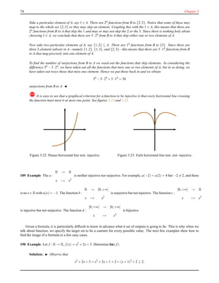 74 Chapter 3
Take a particular element of A, say 1 ∈ A. There are 24 functions from B to {2,3}. Notice that some of these may
map to the whole set {2,3} or they may skip an element. Coupling this with the 1 ∈ A, this means that there are
24 functions from B to A that skip the 1 and may or may not skip the 2 or the 3. Since there is nothing holy about
choosing 1 ∈ A, we conclude that there are 3 ·24 from B to A that skip either one or two elements of A.
Now take two particular elements of A, say {1,2} ⊆ A. There are 14 functions from B to {3}. Since there are
three 2-element subsets in A—namely {1,2}, {1,3}, and {2,3}—this means that there are 3 ·14 functions from B
to A that map precisely into one element of A.
To ﬁnd the number of surjections from B to A we weed out the functions that skip elements. In considering the
difference 34 − 3 ·24, we have taken out all the functions that miss one or two elements of A, but in so doing, we
have taken out twice those that miss one element. Hence we put those back in and we obtain
34
− 3 ·24
+ 3 ·14
= 36
surjections from B to A. ◭
! It is easy to see that a graphical criterion for a function to be injective is that every horizontal line crossing
the function must meet it at most one point. See ﬁgures 3.22 and 3.23.
Figure 3.22: Passes horizontal line test: injective. Figure 3.23: Fails horizontal line test: not- injective.
189 Example The a :
R → R
x → x2
is neither injective nor surjective. For example, a(−2) = a(2) = 4 but −2 = 2, and there
is no x ∈ R with a(x) = −1. The function b :
R → [0;+∞[
x → x2
is surjective but not injective. The function c :
[0;+∞[ → R
x → x2
is injective but not surjective. The function d :
[0;+∞[ → [0;+∞[
x → x2
is bijective.
Given a formula, it is particularly difﬁcult to know in advance what it set of outputs is going to be. This is why when we
talk about function, we specify the target set to be a canister for every possible value. The next few examples shew how to
ﬁnd the image of a formula in a few easy cases.
190 Example Let f : R → R, f(x) = x2 + 2x+ 3. Determine Im(f).
Solution: ◮ Observe that
x2
+ 2x+ 3 = x2
+ 2x+ 1 + 2 = (x+ 1)2
+ 2 ≥ 2,
 