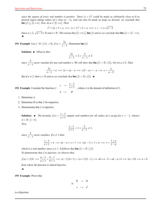 Injections and Surjections 75
since the square of every real number is positive. Since (x + 1)2 could be made as arbitrarily close to 0 as
desired (upon taking values of x close to −1), and can also be made as large as desired, we conclude that
Im(f) [2;+∞[. Now, let a ∈ [2;+∞[. Then
x2
+ 2x+ 3 = a ⇐⇒ (x+ 1)2
+ 2 = a ⇐⇒ x = −1 ±
√
a − 2.
Since a ≥ 2,
√
a − 2 ∈ R and x ∈ R. This means that [2;+∞[ Im(f) and so we conclude that Im(f) = [2 : +∞[.
◭
191 Example Let f : R {1} → R, f(x) =
2x
x− 1
. Determine Im(f).
Solution: ◮ Observe that
2x
x− 1
= 2 +
2
x− 1
= 2
since
2
x− 1
never vanishes for any real number x. We will shew that Im(f) = R {2}. For let a = 2. Then
2x
x− 1
= a =⇒ 2x = ax− a =⇒ x(2 − a) = −a =⇒ x =
a
a − 2
.
But if a = 2, then x ∈ R and so we conclude that Im(f) = R {2}. ◭
192 Example Consider the function f :
x →
x− 1
x+ 1
A → B
, where A is the domain of deﬁnition of f.
1. Determine A.
2. Determine B so that f be surjective.
3. Demonstrate that f is injective.
Solution: ◮ The formula f(x) =
x− 1
x+ 1
outputs real numbers for all values of x except for x = −1, whence
A = R {−1}.
Now,
x− 1
x+ 1
= 1 +
2
x− 1
= 1,
since
2
x− 1
never vanishes. If a = 1 then
x− 1
x+ 1
= a =⇒ ax− a = x+ 1 =⇒ x(a − 1) = 1 + a =⇒ x =
1 + a
1 − a
,
which is a real number, since a = 1. It follows that Im(f) = R {1}.
To demonstrate that f is injective, we observe that
f(a) = f(b) =⇒
a − 1
a + 1
=
b − 1
b + 1
=⇒ (a−1)(b+1) = (a+1)(b−1) =⇒ ab+a−b = ab−a+b =⇒ 2a = 2b =⇒ a = b,
from where the function is indeed injective.
◭
193 Example Prove that
h :
R → R
x → x3
is a bijection.
 