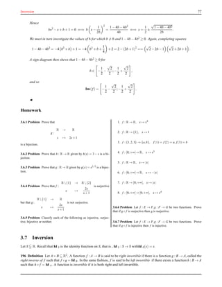 Inversion 77
Hence
bx2
− x+ b + 1 = 0 ⇐⇒ b x−
1
2b
2
=
1 − 4b − 4b2
4b
⇐⇒ x =
1
2
±
√
1 − 4b − 4b2
2b
.
We must in turn investigate the values of b for which b = 0 and 1 − 4b − 4b2 ≥ 0. Again, completing squares
1 − 4b − 4b2
= −4 b2
+ b + 1 = −4 b2
+ b +
1
4
+ 2 = 2 − (2b + 1)2
==
√
2− 2b − 1
√
2+ 2b + 1 .
A sign diagram then shews that 1 − 4b − 4b2 ≥ 0 for
b ∈ −
1
2
−
√
2
2
;−
1
2
+
√
2
2
,
and so
Im(f) = −
1
2
−
√
2
2
;−
1
2
+
√
2
2
.
◭
Homework
3.6.1 Problem Prove that
g :
R → R
s → 2s+1
is a bijection.
3.6.2 Problem Prove that h : R → R given by h(s) = 3 − s is a bi-
jection.
3.6.3 Problem Prove that g : R → R given by g(x) = x1/3 is a bijec-
tion.
3.6.4 Problem Prove that f :
R{1} → R{2}
x →
2x
x+1
is surjective
but that g :
R{1} → R
x →
2x
x+1
is not surjective.
3.6.5 Problem Classify each of the following as injective, surjec-
tive, bijective or neither.
1. f : R → R, x → x4
2. f : R → {1}, x → 1
3. f : {1,2,3} → {a,b}, f (1) = f (2) = a, f (3) = b
4. f : [0;+∞[→ R, x → x3
5. f : R → R, x → |x|
6. f : [0;+∞[→ R, x → −|x|
7. f : R → [0;+∞[, x → |x|
8. f : [0;+∞[→ [0;+∞[, x → x4
3.6.6 Problem Let f : E → F,g : F → G be two functions. Prove
that if g◦ f is surjective then g is surjective.
3.6.7 Problem Let f : E → F,g : F → G be two functions. Prove
that if g◦ f is injective then f is injective.
3.7 Inversion
Let S R. Recall that Id S is the identity function on S, that is , Id S : S → S withId S(x) = x.
196 Deﬁnition Let A×B ⊆ R2. A function f : A → B is said to be right invertible if there is a function g : B → A, called the
right inverse of f such that f ◦ g = Id B. In the same fashion, f is said to be left invertible if there exists a function h : B → A
such that h ◦ f = Id A. A function is invertible if it is both right and left invertible.
 