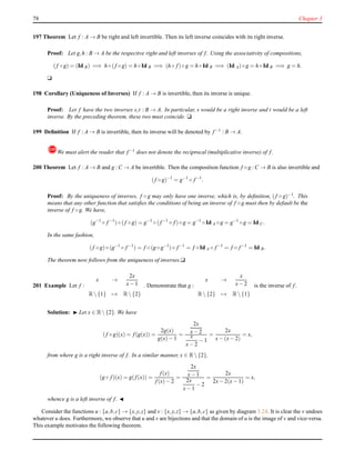 78 Chapter 3
197 Theorem Let f : A → B be right and left invertible. Then its left inverse coincides with its right inverse.
Proof: Let g,h : B → A be the respective right and left inverses of f. Using the associativity of compositions,
(f ◦ g) = (Id B) =⇒ h ◦ (f ◦ g) = h ◦ Id B =⇒ (h ◦ f)◦ g = h ◦ Id B =⇒ (Id A)◦ g = h ◦ Id B =⇒ g = h.
u
198 Corollary (Uniqueness of Inverses) If f : A → B is invertible, then its inverse is unique.
Proof: Let f have the two inverses s,t : B → A. In particular, s would be a right inverse and t would be a left
inverse. By the preceding theorem, these two must coincide. u
199 Deﬁnition If f : A → B is invertible, then its inverse will be denoted by f−1 : B → A.
!We must alert the reader that f−1 does not denote the reciprocal (multiplicative inverse) of f.
200 Theorem Let f : A → B and g : C → A be invertible. Then the composition function f ◦ g : C → B is also invertible and
(f ◦ g)−1
= g−1
◦ f−1
.
Proof: By the uniqueness of inverses, f ◦ g may only have one inverse, which is, by deﬁnition, (f ◦ g)−1. This
means that any other function that satisﬁes the conditions of being an inverse of f ◦ g must then by default be the
inverse of f ◦ g. We have,
(g−1
◦ f−1
)◦ (f ◦ g) = g−1
◦ (f−1
◦ f)◦ g = g−1
◦ Id A ◦ g = g−1
◦ g = Id C.
In the same fashion,
(f ◦ g)◦ (g−1
◦ f−1
) = f ◦ (g ◦ g−1
)◦ f−1
= f ◦ Id A ◦ f−1
= f ◦ f−1
= Id B.
The theorem now follows from the uniqueness of inverses.u
201 Example Let f :
x →
2x
x− 1
R {1} → R {2}
. Demonstrate that g :
x →
x
x− 2
R {2} → R {1}
is the inverse of f.
Solution: ◮ Let x ∈ R {2}. We have
(f ◦ g)(x) = f(g(x)) =
2g(x)
g(x)− 1
=
2x
x− 2
x
x− 2
− 1
=
2x
x− (x− 2)
= x,
from where g is a right inverse of f. In a similar manner, x ∈ R {2},
(g ◦ f)(x) = g(f(x)) =
f(x)
f(x)− 2
=
2x
x− 1
2x
x− 1
− 2
=
2x
2x− 2(x− 1)
= x,
whence g is a left inverse of f. ◭
Consider the functions u : {a,b,c} → {x,y,z} and v : {x,y,z} → {a,b,c} as given by diagram 3.24. It is clear the v undoes
whatever u does. Furthermore, we observe that u and v are bijections and that the domain of u is the image of v and vice-versa.
This example motivates the following theorem.
 