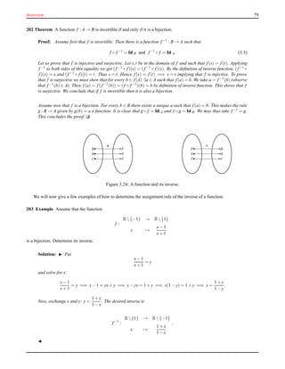 Inversion 79
202 Theorem A function f : A → B is invertible if and only if it is a bijection.
Proof: Assume ﬁrst that f is invertible. Then there is a function f−1 : B → A such that
f ◦ f−1
= Id B and f−1
◦ f = Id A. (3.3)
Let us prove that f is injective and surjective. Let s,t be in the domain of f and such that f(s) = f(t). Applying
f−1 to both sides of this equality we get (f−1 ◦ f)(s) = (f−1 ◦ f)(t). By the deﬁnition of inverse function, (f−1 ◦
f)(s) = s and (f−1 ◦ f)(t) = t. Thus s = t. Hence f(s) = f(t) =⇒ s = t implying that f is injective. To prove
that f is surjective we must shew that for every b ∈ f(A) ∃a ∈ A such that f(a) = b. We take a = f−1(b) (observe
that f−1(b) ∈ A). Then f(a) = f(f−1(b)) = (f ◦ f−1)(b) = b by deﬁnition of inverse function. This shews that f
is surjective. We conclude that if f is invertible then it is also a bijection.
Assume now that f is a bijection. For every b ∈ B there exists a unique a such that f(a) = b. This makes the rule
g : B → A given by g(b) = a a function. It is clear that g ◦ f = Id A and f ◦ g = Id B. We may thus take f−1 = g.
This concludes the proof. u
a
b
c
x
y
z
u
x
y
z
a
b
c
v
Figure 3.24: A function and its inverse.
We will now give a few examples of how to determine the assignment rule of the inverse of a function.
203 Example Assume that the function
f :
R {−1} → R {1}
x →
x− 1
x+ 1
is a bijection. Determine its inverse.
Solution: ◮ Put
x− 1
x+ 1
= y
and solve for x:
x− 1
x+ 1
= y =⇒ x− 1 = yx+ y =⇒ x− yx = 1 + y =⇒ x(1 − y) = 1 + y =⇒ x =
1 + y
1 − y
.
Now, exchange x and y: y =
1 + x
1 − x
. The desired inverse is
f−1
:
R {1} → R {−1}
x →
1 + x
1 − x
.
◭
 