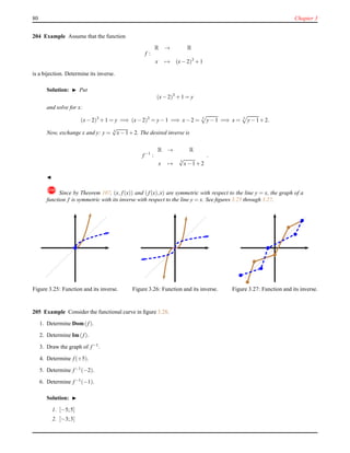 80 Chapter 3
204 Example Assume that the function
f :
R → R
x → (x− 2)3
+ 1
is a bijection. Determine its inverse.
Solution: ◮ Put
(x− 2)3
+ 1 = y
and solve for x:
(x− 2)3
+ 1 = y =⇒ (x− 2)3
= y− 1 =⇒ x− 2 = 3
y− 1 =⇒ x = 3
y− 1+ 2.
Now, exchange x and y: y = 3
√
x− 1+ 2. The desired inverse is
f−1
:
R → R
x → 3
√
x− 1+ 2
.
◭
! Since by Theorem 107, (x, f(x)) and (f(x),x) are symmetric with respect to the line y = x, the graph of a
function f is symmetric with its inverse with respect to the line y = x. See ﬁgures 3.25 through 3.27.
Figure 3.25: Function and its inverse. Figure 3.26: Function and its inverse. Figure 3.27: Function and its inverse.
205 Example Consider the functional curve in ﬁgure 3.28.
1. Determine Dom(f).
2. Determine Im(f).
3. Draw the graph of f−1
.
4. Determine f(+5).
5. Determine f−1
(−2).
6. Determine f−1(−1).
Solution: ◮
1. [−5;5]
2. [−3;3]
 