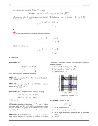 82 Chapter 3
is a bijection, it is invertible. To ﬁnd f−1, we solve
x2
+ 4x+ 5 = y =⇒ (x+ 2)2
+ 1 = y =⇒ x = −2 + y− 1,
where we have taken the positive square root, since x ≥ −2. Exchanging x and y we obtain y = −2+
√
x− 1. We
deduce that the inverse of f is
f−1
:
[1;+∞[ → [−2;+∞[
x → −2 +
√
x− 1
.
◭
! In the same fashion it is possible to demonstrate that
g :
]−∞;−2] → [1;+∞[
x → x2
+ 4x+ 5
bijective is, with inverse
g−1
:
[1;+∞[ → ]−∞;−2]
x → −2 −
√
x− 1
.
Homework
3.7.1 Problem Let
c :
R{−2} → R{1}
x →
x
x+2
.
Prove that c is bijective and ﬁnd the inverse of c.
3.7.2 Problem Assume that f : R → R is a bijection, where f (x) =
2x3 +1. Find f −1(x).
3.7.3 Problem Assume that f : R  {1} → R  {1} is a bijection,
where f (x) = 3 x+2
x−1
. Find f −1.
3.7.4 Problem Let f and g be invertible functions satisfying
f (1) = 2, f (2) = 3, f (3) = 1,
g(1) = −1, g(2) = 3, g(4) = −2.
Find (f ◦g)−1(1).
3.7.5 Problem Consider the formula f : x → x2 −4x+5. Find two
intervals I1 and I2 with R = I1 ∪ I2 and I1 ∩ I2 consisting on exactly
one point, such that f be injective on the restrictions to each interval
f
I1
and f
I2
. Then, ﬁnd the inverse of f on each restriction.
3.7.6 Problem Consider the function f : [−5;5] → [−3;5] whose
graph appears in ﬁgure 3.30, and which is composed of two lines.
Observe that f passes the horizontal line test, that it is surjective,
and hence invertible. .
1. Find a formula for f and f −1 in [−5;0].
2. Find a formula for f and f −1 in [0;5].
3. Draw the graph of f −1.
−5
−4
−3
−2
−1
0
1
2
3
4
5
6
7
8
9
−5−4−3−2−10 1 2 3 4 5 6 7 8 9
Figure 3.30: Problem 3.7.6.
3.7.7 Problem Consider the rule
f (x) =
1
3
√
x5 −1
.
1. Find the natural domain of f .
2. Find the inverse assignment rule f −1.
3. Find the image of the natural domain of f and the natural do-
main of f −1.
4. Conclude.
 