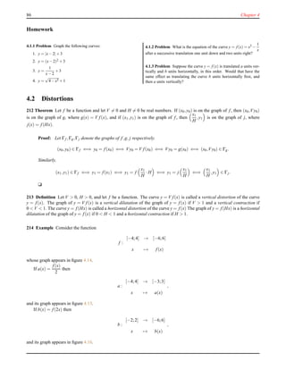 86 Chapter 4
Homework
4.1.1 Problem Graph the following curves:
1. y = |x−2|+3
2. y = (x−2)2 +3
3. y =
1
x−2
+3
4. y =
√
4−x2 +1
4.1.2 Problem What is the equation of the curve y = f (x) = x3 −
1
x
after a successive translation one unit down and two units right?
4.1.3 Problem Suppose the curve y = f (x) is translated a units ver-
tically and b units horizontally, in this order. Would that have the
same effect as translating the curve b units horizontally ﬁrst, and
then a units vertically?
4.2 Distortions
212 Theorem Let f be a function and let V = 0 and H = 0 be real numbers. If (x0,y0) is on the graph of f, then (x0,Vy0)
is on the graph of g, where g(x) = V f(x), and if (x1,y1) is on the graph of f, then
x1
H
,y1 is on the graph of j, where
j(x) = f(Hx).
Proof: Let Γf ,Γg,Γj denote the graphs of f,g, j respectively.
(x0,y0) ∈ Γf ⇐⇒ y0 = f(x0) ⇐⇒ Vy0 = V f(x0) ⇐⇒ Vy0 = g(x0) ⇐⇒ (x0,Vy0) ∈ Γg.
Similarly,
(x1,y1) ∈ Γf ⇐⇒ y1 = f(x1) ⇐⇒ y1 = f
x1
H
·H ⇐⇒ y1 = j
x1
H
⇐⇒
x1
H
,y1 ∈ Γj.
u
213 Deﬁnition Let V > 0, H > 0, and let f be a function. The curve y = V f(x) is called a vertical distortion of the curve
y = f(x). The graph of y = V f(x) is a vertical dilatation of the graph of y = f(x) if V > 1 and a vertical contraction if
0 < V < 1. The curve y = f(Hx) is called a horizontal distortion of the curve y = f(x) The graph of y = f(Hx) is a horizontal
dilatation of the graph of y = f(x) if 0 < H < 1 and a horizontal contraction if H > 1.
214 Example Consider the function
f :
[−4;4] → [−6;6]
x → f(x)
whose graph appears in ﬁgure 4.14.
If a(x) =
f(x)
2
then
a :
[−4;4] → [−3;3]
x → a(x)
,
and its graph appears in ﬁgure 4.15.
If b(x) = f(2x) then
b :
[−2;2] → [−6;6]
x → b(x)
,
and its graph appears in ﬁgure 4.16.
 