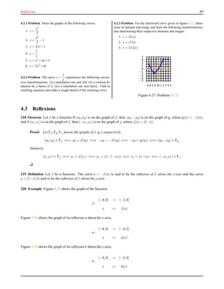 Reﬂexions 89
4.2.1 Problem Draw the graphs of the following curves:
1. y =
x2
2
2. y =
x2
2
−1
3. y = 2|x|+1
4. y =
2
x
5. y = x2 +4x+5
6. y = 2x2 +8x
4.2.2 Problem The curve y =
1
x
experiences the following succes-
sive transformations: (i) a translation one unit left, (ii) a vertical di-
latation by a factor of 2, (iii) a translation one unit down. Find its
resulting equation and make a rough sketch of the resulting curve.
4.2.3 Problem For the functional curve given in ﬁgure 4.27, deter-
mine its domain and image and draw the following transformations,
also determining their respective domains and images.
1. y = 2f (x)
2. y = f (2x)
3. y = 2f (2x)
−5
−4
−3
−2
−1
0
1
2
3
4
5
−5−4−3−2−10 1 2 3 4 5
Figure 4.27: Problem 4.2.3.
4.3 Reﬂexions
218 Theorem Let f be a function If (x0,y0) is on the graph of f, then (x0,−y0) is on the graph of g, where g(x) = − f(x),
and if (x1,y1) is on the graph of f, then (−x1,y1) is on the graph of j, where j(x) = f(−x).
Proof: Let Γf ,Γg,Γj denote the graphs of f,g, j respectively.
(x0,y0) ∈ Γf ⇐⇒ y0 = f(x0) ⇐⇒ −y0 = − f(x0) ⇐⇒ −y0 = g(x0) ⇐⇒ (x0,−y0) ∈ Γg.
Similarly,
(x1,y1) ∈ Γf ⇐⇒ y1 = f(x1) ⇐⇒ y1 = f (−(−x1)) ⇐⇒ y1 = j(−x1) ⇐⇒ (−x1,y1) ∈ Γj.
u
219 Deﬁnition Let f be a function. The curve y = − f(x) is said to be the reﬂexion of f about the x-axis and the curve
y = f(−x) is said to be the reﬂexion of f about the y-axis.
220 Example Figure 4.28 shews the graph of the function
f :
[−4;4] → [−2;4]
x → f(x)
.
Figure 4.29 shews the graph of its reﬂexion a about the x-axis,
a :
[−4;4] → [−4;2]
x → a(x)
.
Figure 4.30 shews the graph of its reﬂexion b about the y-axis,
b :
[−4;4] → [−2;4]
x → b(x)
.
 