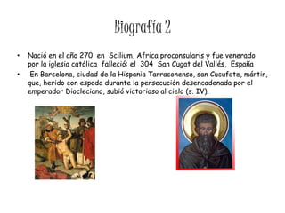 Biografía 2
•   Nació en el año 270 en Scilium, Africa proconsularis y fue venerado
    por la iglesia católica falleció: el 304 San Cugat del Vallés, España
•    En Barcelona, ciudad de la Hispania Tarraconense, san Cucufate, mártir,
    que, herido con espada durante la persecución desencadenada por el
    emperador Diocleciano, subió victorioso al cielo (s. IV).
 
