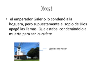 Obras 1
• el emperador Galerio lo condenó a la
  hoguera, pero supuestamente el soplo de Dios
  apagó las llamas. Que estaba condenándolo a
  muerte para san cucufate


                        Iglesia en su honor
 