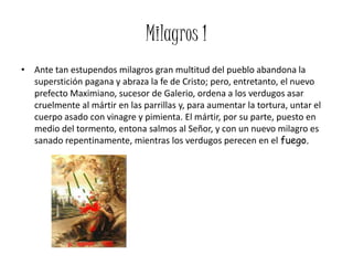 Milagros 1
• Ante tan estupendos milagros gran multitud del pueblo abandona la
  superstición pagana y abraza la fe de Cristo; pero, entretanto, el nuevo
  prefecto Maximiano, sucesor de Galerio, ordena a los verdugos asar
  cruelmente al mártir en las parrillas y, para aumentar la tortura, untar el
  cuerpo asado con vinagre y pimienta. El mártir, por su parte, puesto en
  medio del tormento, entona salmos al Señor, y con un nuevo milagro es
  sanado repentinamente, mientras los verdugos perecen en el fuego.
 