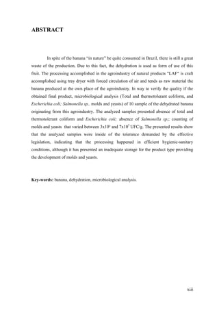 ABSTRACT



        In spite of the banana “in nature” be quite consumed in Brazil, there is still a great
waste of the production. Due to this fact, the dehydration is used as form of use of this
fruit. The processing accomplished in the agroindustry of natural products "LAF" is craft
accomplished using tray dryer with forced circulation of air and tends as raw material the
banana produced at the own place of the agroindustry. In way to verify the quality if the
obtained final product, microbiological analysis (Total and thermotolerant coliform, and
Escherichia coli; Salmonella sp,. molds and yeasts) of 10 sample of the dehydrated banana
originating from this agroindustry. The analyzed samples presented absence of total and
thermotolerant coliform and Escherichia coli; absence of Salmonella sp,; counting of
molds and yeasts that varied between 3x10² and 7x105 UFC/g. The presented results show
that the analyzed samples were inside of the tolerance demanded by the effective
legislation, indicating that the processing happened in efficient hygienic-sanitary
conditions, although it has presented an inadequate storage for the product type providing
the development of molds and yeasts.




Key-words: banana, dehydration, microbiological analysis.




                                                                                          xiii
 
