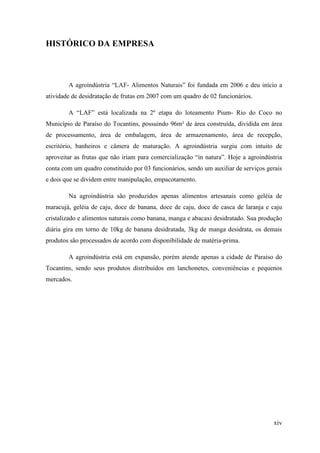 HISTÓRICO DA EMPRESA



        A agroindústria “LAF- Alimentos Naturais” foi fundada em 2006 e deu início a
atividade de desidratação de frutas em 2007 com um quadro de 02 funcionários.

        A “LAF” está localizada na 2º etapa do loteamento Pium- Rio do Coco no
Município de Paraíso do Tocantins, possuindo 96m² de área construída, dividida em área
de processamento, área de embalagem, área de armazenamento, área de recepção,
escritório, banheiros e câmera de maturação. A agroindústria surgiu com intuito de
aproveitar as frutas que não iriam para comercialização “in natura”. Hoje a agroindústria
conta com um quadro constituído por 03 funcionários, sendo um auxiliar de serviços gerais
e dois que se dividem entre manipulação, empacotamento.

        Na agroindústria são produzidos apenas alimentos artesanais como geléia de
maracujá, geléia de caju, doce de banana, doce de caju, doce de casca de laranja e caju
cristalizado e alimentos naturais como banana, manga e abacaxi desidratado. Sua produção
diária gira em torno de 10kg de banana desidratada, 3kg de manga desidrata, os demais
produtos são processados de acordo com disponibilidade de matéria-prima.

        A agroindústria está em expansão, porém atende apenas a cidade de Paraíso do
Tocantins, sendo seus produtos distribuídos em lanchonetes, conveniências e pequenos
mercados.




                                                                                     xiv
 