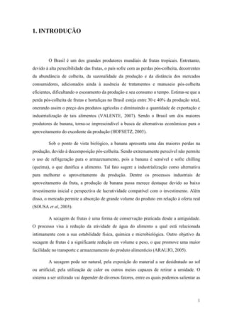 1. INTRODUÇÃO



         O Brasil é um dos grandes produtores mundiais de frutas tropicais. Entretanto,
devido à alta perecibilidade das frutas, o país sofre com as perdas pós-colheita, decorrentes
da abundância de colheita, da sazonalidade da produção e da distância dos mercados
consumidores, adicionados ainda à ausência de tratamentos e manuseio pós-colheita
eficientes, dificultando o escoamento da produção e seu consumo a tempo. Estima-se que a
perda pós-colheita de frutas e hortaliças no Brasil esteja entre 30 e 40% da produção total,
onerando assim o preço dos produtos agrícolas e diminuindo a quantidade de exportação e
industrialização de tais alimentos (VALENTE, 2007). Sendo o Brasil um dos maiores
produtores de banana, torna-se imprescindível a busca de alternativas econômicas para o
aproveitamento do excedente da produção (HOFSETZ, 2003).

         Sob o ponto de vista biológico, a banana apresenta uma das maiores perdas na
produção, devido à decomposição pós-colheita. Sendo extremamente perecível não permite
o uso de refrigeração para o armazenamento, pois a banana é sensível e sofre chilling
(queima), o que danifica o alimento. Tal fato sugere a industrialização como alternativa
para melhorar o aproveitamento da produção. Dentre os processos industriais de
aproveitamento da fruta, a produção de banana passa merece destaque devido ao baixo
investimento inicial e perspectiva de lucratividade compatível com o investimento. Além
disso, o mercado permite a absorção de grande volume do produto em relação à oferta real
(SOUSA et al, 2003).

         A secagem de frutas é uma forma de conservação praticada desde a antiguidade.
O processo visa à redução da atividade de água do alimento a qual está relacionada
intimamente com a sua estabilidade física, química e microbiológica. Outro objetivo da
secagem de frutas é a significante redução em volume e peso, o que promove uma maior
facilidade no transporte e armazenamento do produto alimentício (ARAUJO, 2005).

         A secagem pode ser natural, pela exposição do material a ser desidratado ao sol
ou artificial, pela utilização de calor ou outros meios capazes de retirar a umidade. O
sistema a ser utilizado vai depender de diversos fatores, entre os quais podemos salientar as



                                                                                           1
 