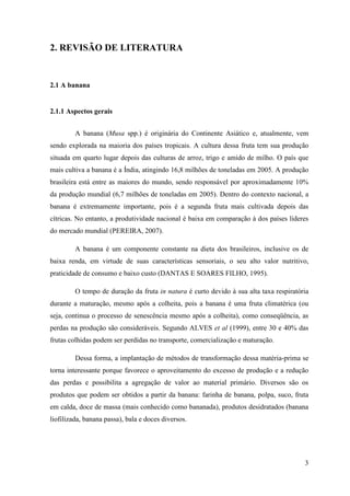 2. REVISÃO DE LITERATURA


2.1 A banana


2.1.1 Aspectos gerais


         A banana (Musa spp.) é originária do Continente Asiático e, atualmente, vem
sendo explorada na maioria dos países tropicais. A cultura dessa fruta tem sua produção
situada em quarto lugar depois das culturas de arroz, trigo e amido de milho. O país que
mais cultiva a banana é a Índia, atingindo 16,8 milhões de toneladas em 2005. A produção
brasileira está entre as maiores do mundo, sendo responsável por aproximadamente 10%
da produção mundial (6,7 milhões de toneladas em 2005). Dentro do contexto nacional, a
banana é extremamente importante, pois é a segunda fruta mais cultivada depois das
cítricas. No entanto, a produtividade nacional é baixa em comparação à dos países líderes
do mercado mundial (PEREIRA, 2007).

         A banana é um componente constante na dieta dos brasileiros, inclusive os de
baixa renda, em virtude de suas características sensoriais, o seu alto valor nutritivo,
praticidade de consumo e baixo custo (DANTAS E SOARES FILHO, 1995).

         O tempo de duração da fruta in natura é curto devido à sua alta taxa respiratória
durante a maturação, mesmo após a colheita, pois a banana é uma fruta climatérica (ou
seja, continua o processo de senescência mesmo após a colheita), como conseqüência, as
perdas na produção são consideráveis. Segundo ALVES et al (1999), entre 30 e 40% das
frutas colhidas podem ser perdidas no transporte, comercialização e maturação.

         Dessa forma, a implantação de métodos de transformação dessa matéria-prima se
torna interessante porque favorece o aproveitamento do excesso de produção e a redução
das perdas e possibilita a agregação de valor ao material primário. Diversos são os
produtos que podem ser obtidos a partir da banana: farinha de banana, polpa, suco, fruta
em calda, doce de massa (mais conhecido como bananada), produtos desidratados (banana
liofilizada, banana passa), bala e doces diversos.




                                                                                        3
 