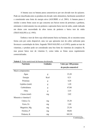 A banana seca ou banana passa caracteriza-se por um elevado teor de açúcares.
Pode ser classificada entre os produtos de elevado valor alimentício, facilmente assimilável
e constituindo uma fonte de energia ativa (AGUIRRE et al, 2001). A banana passa é
similar a outras frutas secas no que concerne aos baixos teores de proteínas e gorduras,
entretanto é relativamente rica em potássio e apresenta baixo teor de sódio, sendo indicada
em dietas com necessidade de altos teores de potássio e baixo teor de sódio
(TRAVAGLINI et al, 1993).

        Embora o teor de ferro seja relativamente baixo na banana, ele se encontra numa
forma cem por cento disponível, uma vez que apresenta teor de cobre suficiente para
favorecer a assimilação do ferro. Segundo TRAVAGLINE et al (1993), quanto ao teor de
vitaminas, o produto pode ser considerado uma boa fonte de vitaminas do complexo B,
mas possui baixo teor de vitamina C, como todas as frutas secas regularmente
comercializadas.


Tabela 2. Valor nutricional da banana desidratada
          Nutriente                   Unidades              Valor por 100 gramas
                                                             de porção comestível
Macro componentes
             Água                          g                         23,20
           Energia                       Kcal                         0,31
           Proteínas                       g                          4,20
        Lipídios (total)                   g                          1,20
         Carboidratos                      g                         67,04
             Fibra                         g                          3,55
        Cinzas (total)                    mg                          3,02
Minerais e vitamina C
          Cálcio, Ca                      mg                         35,30
           Ferro, Fe                      mg                          1,80
        Magnésio, Mg                      mg                         23,34
          Fósforo, P                      mg                         80,04
          Potássio, K                     mg                        845,50
                                                                             Continuação...



                                                                                          5
 