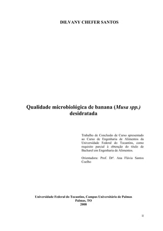 DILVANY CHEFER SANTOS




Qualidade microbiológica de banana (Musa spp.)
                desidratada


                                  Trabalho de Conclusão de Curso apresentado
                                  ao Curso de Engenharia de Alimentos da
                                  Universidade Federal do Tocantins, como
                                  requisito parcial à obtenção do titulo de
                                  Bacharel em Engenharia de Alimentos.

                                  Orientadora: Prof. Drª. Ana Flávia Santos
                                  Coelho




   Universidade Federal do Tocantins, Campus Universitário de Palmas
                              Palmas, TO
                                 2008


                                                                          ii
 