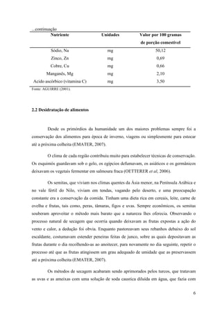 ...continuação
           Nutriente                  Unidades             Valor por 100 gramas
                                                           de porção comestível
          Sódio, Na                      mg                        50,12
          Zinco, Zn                      mg                         0,69
          Cobre, Cu                      mg                         0,66
        Manganês, Mg                     mg                         2,10
Acido ascórbico (vitamina C)             mg                         3,50
Fonte: AGUIRRE (2001).




2.2 Desidratação de alimentos



        Desde os primórdios da humanidade um dos maiores problemas sempre foi a
conservação dos alimentos para época de inverno, viagens ou simplesmente para estocar
até a próxima colheita (EMATER, 2007).

        O clima de cada região contribuiu muito para estabelecer técnicas de conservação.
Os esquimós guardavam sob o gelo, os egípcios defumavam, os asiáticos e os germânicos
deixavam os vegetais fermentar em salmoura fraca (OETTERER et al, 2006).

        Os semitas, que viviam nos climas quentes da Ásia menor, na Península Arábica e
no vale fértil do Nilo, viviam em tendas, vagando pelo deserto, e uma preocupação
constante era a conservação da comida. Tinham uma dieta rica em cereais, leite, carne de
ovelha e frutas, tais como, peras, tâmaras, figos e uvas. Sempre econômicos, os semitas
souberam aproveitar o método mais barato que a natureza lhes oferecia. Observando o
processo natural de secagem que ocorria quando deixavam as frutas expostas a ação do
vento e calor, a dedução foi obvia. Enquanto pastoreavam seus rebanhos debaixo do sol
escaldante, costumavam estender peneiras feitas de junco, sobre as quais depositavam as
frutas durante o dia recolhendo-as ao anoitecer, para novamente no dia seguinte, repetir o
processo até que as frutas atingissem um grau adequado de umidade que as preservassem
até a próxima colheita (EMATER, 2007).

        Os métodos de secagem acabaram sendo aprimorados pelos turcos, que tratavam
as uvas e as ameixas com uma solução de soda caustica diluída em água, que fazia com


                                                                                        6
 