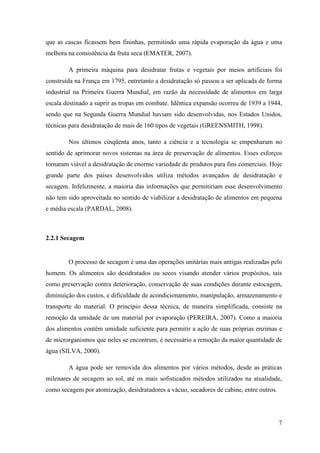 que as cascas ficassem bem fininhas, permitindo uma rápida evaporação da água e uma
melhora na consistência da fruta seca (EMATER, 2007).

        A primeira máquina para desidratar frutas e vegetais por meios artificiais foi
construída na França em 1795, entretanto a desidratação só passou a ser aplicada de forma
industrial na Primeira Guerra Mundial, em razão da necessidade de alimentos em larga
escala destinado a suprir as tropas em combate. Idêntica expansão ocorreu de 1939 a 1944,
sendo que na Segunda Guerra Mundial haviam sido desenvolvidas, nos Estados Unidos,
técnicas para desidratação de mais de 160 tipos de vegetais (GREENSMITH, 1998).

        Nos últimos cinqüenta anos, tanto a ciência e a tecnologia se empenharam no
sentido de aprimorar novos sistemas na área de preservação de alimentos. Esses esforços
tornaram viável a desidratação de enorme variedade de produtos para fins comerciais. Hoje
grande parte dos países desenvolvidos utiliza métodos avançados de desidratação e
secagem. Infelizmente, a maioria das informações que permitiriam esse desenvolvimento
não tem sido aproveitada no sentido de viabilizar a desidratação de alimentos em pequena
e média escala (PARDAL, 2008).



2.2.1 Secagem


        O processo de secagem é uma das operações unitárias mais antigas realizadas pelo
homem. Os alimentos são desidratados ou secos visando atender vários propósitos, tais
como preservação contra deterioração, conservação de suas condições durante estocagem,
diminuição dos custos, e dificuldade de acondicionamento, manipulação, armazenamento e
transporte do material. O princípio dessa técnica, de maneira simplificada, consiste na
remoção da umidade de um material por evaporação (PEREIRA, 2007). Como a maioria
dos alimentos contém umidade suficiente para permitir a ação de suas próprias enzimas e
de microrganismos que neles se encontram, é necessário a remoção da maior quantidade de
água (SILVA, 2000).

        A água pode ser removida dos alimentos por vários métodos, desde as práticas
milenares de secagem ao sol, até os mais sofisticados métodos utilizados na atualidade,
como secagem por atomização, desidratadores a vácuo, secadores de cabine, entre outros.




                                                                                          7
 