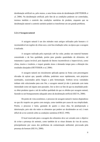 desidratação artificial ou, pelo menos, a uma forma mista de desidratação (OETTERER et
al, 2006). Na desidratação artificial, pelo fato de as condições poderem ser controladas,
teremos também o controle das condições sanitárias do produto, enquanto que na
desidratação natural o controle sanitário poderá se transformar em um grande problema.



2.2.1.1 Secagem natural



         A secagem natural é um dos métodos mais antigos utilizados pelo homem e é
recomendável em regiões de clima seco, com boa irradiação solar, na época que a secagem
é realizada.

         A secagem realizada pela exposição sob luz solar, produz um material bastante
concentrado e de boa qualidade, porém para grandes quantidades de alimentos, tal
tratamento é quase inviável, pois depende de fatores incontroláveis e imprevisíveis, como
clima, insetos e roedores, e requer grandes áreas e demanda tempo para a obtenção dos
resultados desejados (OETTERER et al, 2006).

         A secagem natural era inicialmente aplicada apenas às frutas com porcentagens
elevadas de açúcar que, quando colhidas, poderiam secar rapidamente, sem prejuízos
acentuados, ocasionados pelos fungos e pela fermentação. Embora novas variedades
tenham sido selecionadas para este fim, a secagem natural já não é praticada com tanta
intensidade como até alguns anos passados. Isto se deve ao fato de que na atualidade pode-
se obter produtos iguais e até de melhor qualidade do que os obtidos por secagem natural,
fazendo-se um branqueamento adequado antes da desidratação artificial (SILVA, 2000).

         Do ponto de vista econômico, o processo de secagem natural é menos dispendioso
no que diz respeito aos gastos com energia, como também por causa de sua simplicidade.
Porém, o processo é lento, gastando de quatro a cinco dias, há predisposição a
deterioração, pois não são todos os alimentos que podem ser desidratados ao sol, é mais
difícil de se ter controle sobre as condições sanitárias (CRUZ, 1990).

         O local reservado para a secagem dos alimentos deve ser cercado com o objetivo
de evitar a presença de animais, como também de se situar distante de vias de acesso,
principalmente por causa dos problemas da contaminação ambiental, provocada pela
presença do homem (SILVA, 2000).
                                                                                         9
 