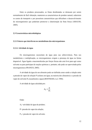 Entre os produtos processados, as frutas desidratadas se destacam por serem
normalmente de fácil obtenção, manterem as características do produto natural, reduzirem
os custos de transporte e por possuírem características que dificultam o desenvolvimento
de microrganismos que poderiam promover a deterioração da fruta fresca (ARAUJO,
2005).



2.3 Características microbiológicas



2.3.1 Fatores que interferem no metabolismo dos microrganismos


2.3.1.1 Atividade de água


         Os microrganismos necessitam de água para sua sobrevivência. Para seu
metabolismo e multiplicação, os microrganismos exigem a presença de água na forma
disponível. Água ligada a macromoléculas por forças físicas não esta livre para agir como
solvente ou para participar de reações químicas e, portanto, não pode ser aproveitada pelos
microrganismos (FRANCO, 2005).

         A atividade de água de um alimento pode ser definida como sendo a relação entre
a pressão de vapor da solução P (solutos em água, na maioria dos alimentos) e a pressão de
vapor do solvente P0 (usualmente a água) (ROITMAM et al, 1988).

         A atividade de água calculada por:




         Onde:

         Aa= atividade de água do produto;

         P= pressão de vapor da solução;

         P 0= pressão de vapor do solvente.


                                                                                        12
 