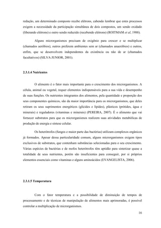 redução, um determinado composto recebe elétrons, cabendo lembrar que estes processos
exigem a necessidade da participação simultânea de dois compostos, um sendo oxidado
(liberando elétrons) e outro sendo reduzido (recebendo elétrons) (ROITMAM et al, 1988).

        Alguns microrganismos precisam de oxigênio para crescer e se multiplicar
(chamados aeróbios), outros preferem ambientes sem ar (chamados anaeróbios) e outros,
enfim, que se desenvolvem independentes da existência ou não de ar (chamados
facultativos) (SILVA JUNIOR, 2001).



2.3.1.4 Nutrientes


        O alimento é o fator mais importante para o crescimento dos microrganismos. A
célula, animal ou vegetal, requer elementos indispensáveis para a sua vida e desempenho
de suas funções. Os nutrientes integrantes dos alimentos, pela quantidade e proporção dos
seus componentes químicos, são da maior importância para os microrganismos, que deles
retiram os seus suprimentos energéticos (glícides e lípides), plásticos (prótides, água e
minerais) e reguladores (vitaminas e minerais) (PEREIRA, 2007). É o alimento que vai
fornecer substratos para que os microrganismos realizem suas atividades metabólicas de
produção de energia e síntese celular.

        Os heterótrofos (fungos e maior parte das bactérias) utilizam complexos orgânicos
já formados. Apesar dessa particularidade comum, alguns microrganismos exigem tipos
exclusivos de substratos, que contenham substâncias selecionadas para o seu crescimento.
Várias espécies de bactérias e de mofos heterótrofos têm aptidão para sintetizar quase a
totalidade de seus nutrientes, porém são insuficientes para conseguir, por si próprios
elementos essenciais como vitaminas e alguns aminoácidos (EVANGELISTA, 2006).




2.3.1.5 Temperatura



        Com o fator temperatura e a possibilidade de diminuição de tempos de
processamento e de técnicas de manipulação de alimentos mais aprimoradas, é possível
controlar a multiplicação de microrganismos.

                                                                                      16
 