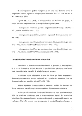 Os microrganismos podem multiplicar-se em uma faixa bastante ampla de
temperatura, havendo registro de multiplicação a um mínimo de -35°C e um máximo de
90°C (FRANCO, 2005).

        Segundo FRANCO (2005), os microrganismos são divididos em grupos, de
acordo com a sua temperatura ideal de multiplicação da seguinte forma:

        - microrganismos psicrófilos, que tem a temperatura de multiplicação entre 0°C e
20°C, com um ótimo entre 10°C e 15°C;

        - microrganismos psicrotróficos, que tem a capacidade de se desenvolver entre
0°C e 7°C;

        - microrganismos mesófilos, que tem a temperatura ótima de multiplicação entre
25°C e 40°C, mínima entre 5°C e 25°C e máxima entre 40°C e 50°C;

        - microrganismos termófilos, que tem temperatura ótima de multiplicação entre
45°C e 65°C, mínima entre 35°C e 45°C, e máxima entre 60°C e 90°C.



2.3.2 Qualidade microbiológica de frutas desidratadas


        A microflora da fruta desidratada depende muito da qualidade da matéria-prima e
da técnica de desidratação utilizada. Em geral a carga microbiana original da fruta diminui
como conseqüência das operações de seleção, lavagem e secagem.

        As maiores cargas microbianas se dão nas frutas que foram submetidas à
desidratação depois de uma lavagem inadequada, por exemplo, com pouca água e nas que
foram elaboradas com utensílios sujos (MÜLLER, 1981).

        Durante o processo de desidratação se destroem a maioria dos fungos e das
formas bacterianas vegetativas da fruta, mas os esporos destas permanecem viáveis.

        A alteração microbiana das frutas desidratadas só tem lugar quando se cumpre
todas as condições necessárias para o desenvolvimento normal do metabolismo
microbiano. São raras as alterações, e estas se dão quando o seu conteúdo aquoso, que
oscila entre 18 e 25%, aumenta como conseqüência de uma desidratação, embalagem ou



                                                                                        17
 