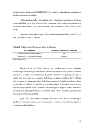 armazenamento deficientes (MÜLLER,1981). Em condições adequadas de armazenagem
não há crescimento microbiano.

          Na banana desidratada, a atividade de água é o fator preponderante que determina
a sua estabilidade e tem forte influencia sobre os tipos de microrganismos que são capazes
de crescer nesse produto, bem como promover a sua deterioração (TRAVAGLINE et al,
1993).

          Os padrões microbiológicos para furtas desidratadas são definidos pela RDC nº12
de 02 de janeiro de 2001 (Tabela 5).




Tabela 5. Padrão microbiológico para frutas desidratadas
                 Microrganismo                     Tolerância para amostra indicativa
      Coliformes termotolerantes (NMP/g)                          10²
       Salmonella sp. (ausência/presença)                      Ausência
Fonte: Brasil (2001).




          BRANDÃO et al (2003) realizou um trabalho onde foram analisadas
microbiologicamente mangas submetidas a desidratação osmótico-solar e obteve resultados
satisfatórios (a análise de contaminação do grupo coliforme foi negativa,assim como a
análise para Salmonella sp.,a contagem de bolores e leveduras foi abaixo de 10 UFC/g),
pois os mesmo se encontraram dentro da legislação vigente. Resultados semelhantes foram
encontrados por SOUZA et al (2003) que analisou goiabas desidratadas osmoticamente
seguidas de secagem em estufa. Na análise microbiológica de polpa de acerola desidratada
em estufa com circulação forçada de ar também foram obtidos resultados que atendem a
legislação (SOARES et al, 2001).

          QUINTERO (2007) obteve resultados satisfatórios para a análise microbiológica
de abacaxi desidratado em secador de bandejas, pois os mesmo estavam dentro dos padrões
preconizados pela legislação.




                                                                                        18
 