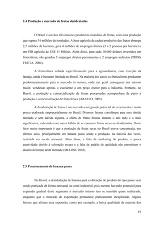 2.4 Produção e mercado de frutas desidratadas



         O Brasil é um dos três maiores produtores mundiais de frutas, com uma produção
que supera 34 milhões de toneladas. A base agrícola da cadeia produtiva das frutas abrange
2,2 milhões de hectares, gera 4 milhões de empregos diretos (2 a 5 pessoas por hectare) e
um PIB agrícola de US$ 11 bilhões. Além disso, para cada 10.000 dólares investidos em
fruticultura, são gerados 3 empregos diretos permanentes e 2 empregos indiretos (TODA
FRUTA, 2004).

         A fruticultura voltada especificamente para a agroindústria, com exceção da
laranja, ainda é bastante limitada no Brasil. Na maioria dos casos os fruticultores produzem
predominantemente para o mercado in natura, onde em geral conseguem um retorno
maior, vendendo apenas o excedente a um preço menor para a indústria. Portanto, no
Brasil, a produção e comercialização de frutas processadas acompanham de perto a
produção e comercialização de fruta fresca (ARAUJO, 2005).

         A desidratação de frutas é um mercado com grande potencial de crescimento e muito
pouco explorado empresarialmente no Brasil. Diversos fatores contribuem para esse tímido
mercado e sem dúvida alguma, a oferta de frutas frescas durante o ano todo é a mais
significativa, reduzindo com isso o hábito de se consumir frutas secas ou desidratadas. Outro
fator muito importante é que a produção de frutas secas no Brasil esteve concentrada, nos
últimos anos, principalmente em banana passa sendo a produção, na maioria das vezes,
realizada em escala artesanal. Além disso, a falta de marketing do produto, a pouca
atratividade devido à coloração escura e a falta de padrão de qualidade não permitiram o
desenvolvimento deste mercado (MELONI, 2003).




2.5 Processamento de banana passa



         No Brasil, a desidratação de banana para a obtenção de produto do tipo passa vem
sendo praticada de forma artesanal ou semi-industrial, pois mesmo havendo potencial para
expansão gradual deste segmento o mercado interno tem se mantido quase inalterado,
enquanto que o mercado de exportação permanece praticamente inexplorado. Alguns
fatores que afetam essa expansão, como por exemplo, a baixa qualidade da maioria dos

                                                                                          19
 