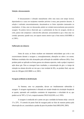 Seleção e descascamento



         O descascamento é efetuado manualmente sobre uma mesa com tampo lavável,
depositando-se a casca em recipientes mantidos próximo à mesa, para posterior descarte. A
seleção é realizada concomitantemente, descartando-se os frutos injuriados (amassados ou
manchados). A fruta, uma vez descascada, poderá ser cortada transversalmente para posterior
secagem. Na pratica tem-se observado que o aceleramento da fase de secagem, devido ao
corte, parece não compensar a mão-de-obra adicional, acrescentando-se que a fruta uma vez
cortada, apresenta, quando seca, um aspecto menos atrativo que a fruta inteira (AGUIRRE et
al, 2001).



Sulfuração em câmaras



         Antes de secas, as frutas recebem um tratamento antioxidante que evita o seu
escurecimento durante a secagem e, conseqüentemente, alterações no sabor e no aroma.
Melhores resultados têm sido alcançados pela utilização do anidrido sulfuroso (SO2). Esse
produto pode ser aplicado na forma gasosa em câmaras especiais, onde a polpa é exposta à
ação desse gás. Para se conseguir bons resultados, a concentração do gás e o tempo de
retenção na câmara deverão ser tais que o teor residual de SO2, no produto final, seja em
torno de 100 ppm (AGUIRRE et al, 2001).



Secagem artificial ou desidratação



         As bananas, uma vez preparadas, devem ser imediatamente submetidas à
secagem. A secagem regularmente é efetuada em secador dotado de circulação forçada de
ar quente, operando sob condições constantes de temperatura e velocidade do ar, que
podem ser de 70ºC e 2,5 m/s, respectivamente (TRAVAGLINE et al, 1993).

         A secagem é conduzida até o ponto em que a umidade da banana atinja cerca de
15 a 25% . O controle do ponto final de secagem pode ser feito de maneira prática pela
observação da cor, consistência e perdas de peso do produto final (MELONI, 2003).


                                                                                        23
 