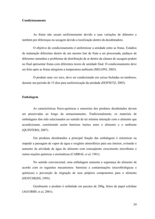 Condicionamento



        As frutas não secam uniformemente devido a suas variações de diâmetro e
também por diferenças na secagem devido a localização dentro da desidratadora.

        O objetivo do condicionamento é uniformizar a umidade entre as frutas. Estádios
de maturação diferentes dentro de um mesmo lote de fruta a ser processada, pedaços de
diferentes tamanhos e problemas de distribuição de ar dentro da câmara de secagem podem
no final apresentar frutas com diferentes teores de umidade final. O condicionamento deve
ser feito após as frutas atingirem a temperatura ambiente (MELONI, 2003).

        O produto uma vez seco, deve ser condicionado em caixas fechadas ou tambores,
durante um período de 15 dias para uniformização da umidade (HOFSETZ, 2003).



Embalagem


        As características físico-químicas e sensoriais dos produtos desidratados devem
ser preservadas ao longo do armazenamento. Tradicionalmente, os materiais de
embalagens têm sido selecionados no sentido de ter mínima interação com o alimento que
acondicionam, constituindo assim barreiras inertes entre o alimento e o ambiente
(QUINTERO, 2007).

        Em produtos desidratados a principal função das embalagens é minimizar ou
impedir a passagem de vapor de água e oxigênio atmosférico para seu interior, evitando o
aumento da atividade de água do alimento com conseqüente crescimento microbiano e
outras reações químicas e enzimáticas (CABRAL et al, 1981).

        No sentido convencional, uma embalagem aumenta a segurança do alimento de
acordo com os seguintes mecanismos: barreiras a contaminações (microbiológicas e
químicas) e prevenção de migração de seus próprios componentes para o alimento
(HOTCHKISS, 1995).

        Geralmente o produto é embalado em pacotes de 200g, feitos de papel celofane
(AGUIRRE et al, 2001).



                                                                                      24
 