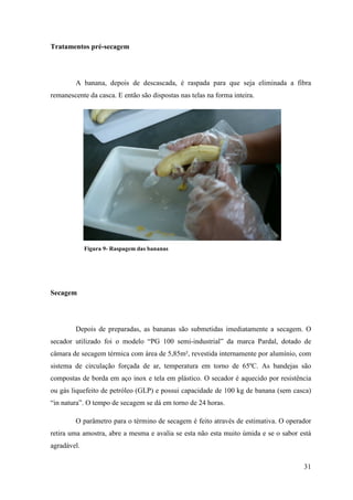 Tratamentos pré-secagem




        A banana, depois de descascada, é raspada para que seja eliminada a fibra
remanescente da casca. E então são dispostas nas telas na forma inteira.




             Figura 9- Raspagem das bananas




Secagem




        Depois de preparadas, as bananas são submetidas imediatamente a secagem. O
secador utilizado foi o modelo “PG 100 semi-industrial” da marca Pardal, dotado de
câmara de secagem térmica com área de 5,85m², revestida internamente por alumínio, com
sistema de circulação forçada de ar, temperatura em torno de 65ºC. As bandejas são
compostas de borda em aço inox e tela em plástico. O secador é aquecido por resistência
ou gás liquefeito de petróleo (GLP) e possui capacidade de 100 kg de banana (sem casca)
“in natura”. O tempo de secagem se dá em torno de 24 horas.

        O parâmetro para o término de secagem é feito através de estimativa. O operador
retira uma amostra, abre a mesma e avalia se esta não esta muito úmida e se o sabor está
agradável.

                                                                                     31
 