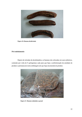 Figura 10- Banana desidratada




Pré-embalamento




        Depois de retiradas da desidratadora, as bananas são colocadas em sacos plásticos,
contendo por volta de 8 quilogramas cada para que haja a uniformização da umidade do
produto e permanecem nesta embalagem até que haja encomenda do produto.




            Figura 11- Banana embalada a granel




                                                                                       32
 