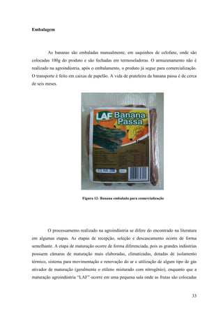 Embalagem




        As bananas são embaladas manualmente, em saquinhos de celofane, onde são
colocadas 100g do produto e são fechadas em termoseladoras. O armazenamento não é
realizado na agroindústria, após o embalamento, o produto já segue para comercialização.
O transporte é feito em caixas de papelão. A vida de prateleira da banana passa é de cerca
de seis meses.




                           Figura 12- Banana embalada para comercialização




        O processamento realizado na agroindústria se difere do encontrado na literatura
em algumas etapas. As etapas de recepção, seleção e descascamento ocorre de forma
semelhante. A etapa de maturação ocorre de forma diferenciada, pois as grandes indústrias
possuem câmaras de maturação mais elaboradas, climatizadas, dotadas de isolamento
térmico, sistema para movimentação e renovação do ar e utilização de algum tipo de gás
ativador de maturação (geralmente o etileno misturado com nitrogênio), enquanto que a
maturação agroindústria “LAF” ocorre em uma pequena sala onde as frutas são colocadas



                                                                                       33
 