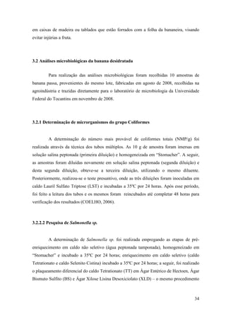 em caixas de madeira ou tablados que estão forrados com a folha da bananeira, visando
evitar injúrias a fruta.




3.2 Análises microbiológicas da banana desidratada


         Para realização das análises microbiológicas foram recolhidas 10 amostras de
banana passa, provenientes do mesmo lote, fabricadas em agosto de 2008, recolhidas na
agroindústria e trazidas diretamente para o laboratório de microbiologia da Universidade
Federal do Tocantins em novembro de 2008.




3.2.1 Determinação de microrganismos do grupo Coliformes


         A determinação do número mais provável de coliformes totais (NMP/g) foi
realizada através da técnica dos tubos múltiplos. As 10 g de amostra foram imersas em
solução salina peptonada (primeira diluição) e homogeneizada em “Stomacher”. A seguir,
as amostras foram diluídas novamente em solução salina peptonada (segunda diluição) e
desta segunda diluição, obteve-se a terceira diluição, utilizando o mesmo diluente.
Posteriormente, realizou-se o teste presuntivo, onde as três diluições foram inoculadas em
caldo Lauril Sulfato Triptose (LST) e incubadas a 35ºC por 24 horas. Após esse período,
foi feito a leitura dos tubos e os mesmos foram reincubados até completar 48 horas para
verificação dos resultados (COELHO, 2006).



3.2.2.2 Pesquisa de Salmonella sp.


         A determinação de Salmonella sp. foi realizada empregando as etapas de pré-
enriquecimento em caldo não seletivo (água peptonada tamponada), homogeneizado em
“Stomacher” e incubado a 35ºC por 24 horas; enriquecimento em caldo seletivo (caldo
Tetrationato e caldo Selenito Cistina) incubado a 35ºC por 24 horas; a seguir, foi realizado
o plaqueamento diferencial do caldo Tetrationato (TT) em Ágar Entérico de Hectoen, Ágar
Bismuto Sulfito (BS) e Ágar Xilose Lisina Desoxiciolato (XLD) – o mesmo procedimento



                                                                                         34
 