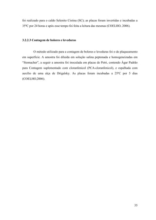 foi realizado para o caldo Selenito Cistina (SC); as placas foram invertidas e incubadas a
35ºC por 24 horas e após esse tempo foi feita a leitura das mesmas (COELHO, 2006).



3.2.2.3 Contagem de bolores e leveduras


        O método utilizado para a contagem de bolores e leveduras foi o de plaqueamento
em superfície. A amostra foi diluída em solução salina peptonada e homogeneizadas em
“Stomacher”, a seguir a amostra foi inoculada em placas de Petri, contendo Ágar Padrão
para Contagem suplementado com cloranfenicol (PCA-cloranfenicol), e espalhada com
auxílio de uma alça de Drigalsky. As placas foram incubadas a 25ºC por 5 dias
(COELHO,2006).




                                                                                       35
 