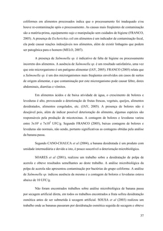 coliformes em alimentos processados indica que o processamento foi inadequado e/ou
houve re-contaminação após o processamento. As causas mais freqüentes de contaminação
são a matéria-prima, equipamento sujo e manipulação sem cuidados de higiene (FRANCO,
2005). A presença de Escherichia coli em alimentos é um indicador de contaminação fecal,
ela pode causar reações indesejáveis nos alimentos, além de existir linhagens que podem
ser patogênica para o homem (MELO, 2007).

        A presença de Salmonella sp. é indicativo de falta de higiene ou processamento
incorreto dos alimentos. A ausência de Salmonella sp. é um resultado satisfatório, uma vez
que este microrganismo é um patógeno alimentar (JAY, 2005). FRANCO (2005) relata que
a Salmonella sp. é um dos microrganismos mais freqüentes envolvidos em casos de surtos
de origem alimentar, e que contaminação por este microrganismo pode causar febre, dores
abdominais, diarréias e vômitos.

        Em alimentos ácidos e de baixa atividade de água, o crescimento de bolores e
leveduras é alto, provocando a deterioração de frutas frescas, vegetais, queijos, alimentos
desidratados, alimentos congelados, etc. (JAY, 2005). A presença de bolores não é
desejável pois, além de indicar possível deterioração do alimento, algumas espécies são
responsáveis pela produção de micotoxinas. A contagem de bolores e leveduras variou
entre 3x10² e 7x105 UFC/g. Segundo FRANCO (2005), baixas contagens de bolores e
leveduras são normais, não sendo, portanto significativas as contagens obtidas pela análise
da banana passa.

        Segundo CANO-CHAUCA et al (2004), a banana desidratada é um produto com
umidade intermediária e devido a isto, é pouco suscetível a deterioração microbiológica.

        SOARES et al (2001), realizou um trabalho sobre a desidratação de polpa de
acerola e obteve resultados semelhantes ao deste trabalho. A análise microbiológica da
polpa de acerola não apresentou contaminação por bactérias do grupo coliforme. A análise
de Salmonella sp. indicou ausência da mesma e a contagem de bolores e leveduras estava
abaixo de 10 UFC/g.

        Não foram encontrados trabalhos sobre análise microbiológica de banana passa
por secagem artificial direta, em todos os trabalhos encontrados a fruta sofreu desidratação
osmótica antes de ser submetida à secagem artificial. SOUSA et al (2003) realizou um
trabalho onde as bananas passaram por desidratação osmótica seguida de secagem e obteve


                                                                                           37
 