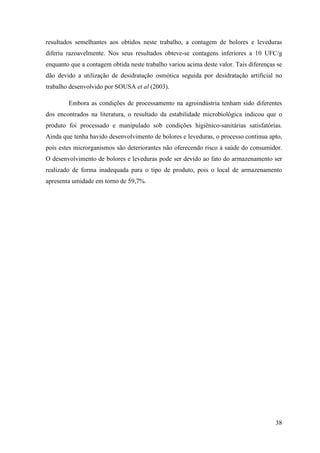 resultados semelhantes aos obtidos neste trabalho, a contagem de bolores e leveduras
diferiu razoavelmente. Nos seus resultados obteve-se contagens inferiores a 10 UFC/g
enquanto que a contagem obtida neste trabalho variou acima deste valor. Tais diferenças se
dão devido a utilização de desidratação osmótica seguida por desidratação artificial no
trabalho desenvolvido por SOUSA et al (2003).

        Embora as condições de processamento na agroindústria tenham sido diferentes
dos encontrados na literatura, o resultado da estabilidade microbiológica indicou que o
produto foi processado e manipulado sob condições higiênico-sanitárias satisfatórias.
Ainda que tenha havido desenvolvimento de bolores e leveduras, o processo continua apto,
pois estes microrganismos são deteriorantes não oferecendo risco à saúde do consumidor.
O desenvolvimento de bolores e leveduras pode ser devido ao fato do armazenamento ser
realizado de forma inadequada para o tipo de produto, pois o local de armazenamento
apresenta umidade em torno de 59,7%.




                                                                                       38
 